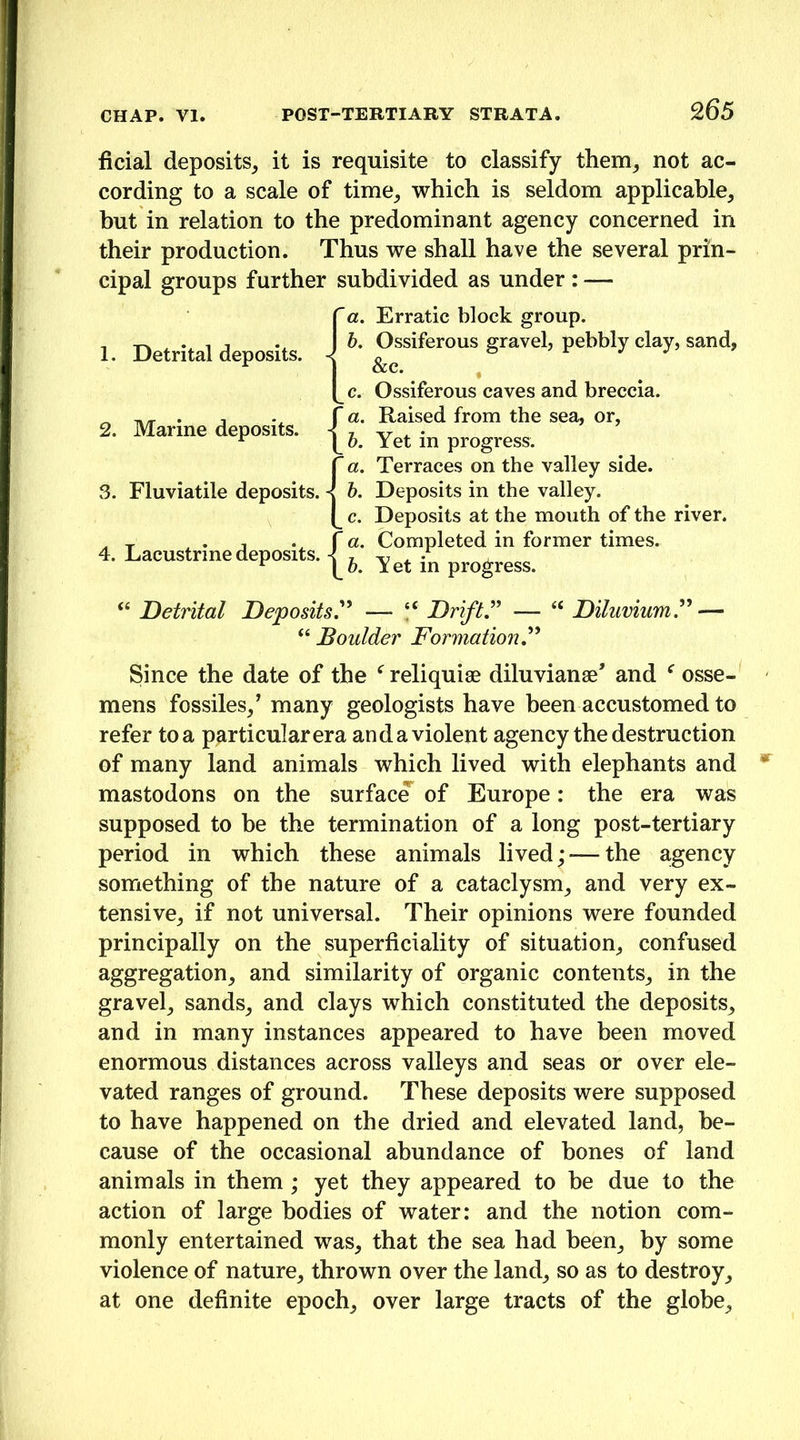 ficial deposits^ it is requisite to classify them^ not ac- cording to a scale of time_, which is seldom applicable, but in relation to the predominant agency concerned in their production. Thus we shall have the several prin- cipal groups further subdivided as under : — a. Erratic block group. b. Ossiferous gravel, pebbly clay, sand, Sec. c. Ossiferous caves and breccia. a. Raised from the sea, or, h. Yet in progress. a. Terraces on the valley side. h. Deposits in the valley, c. Deposits at the mouth of the river. a. Completed in former times. h. Yet in progress. “ Detrital Deposits,^^ — Drift — “ Dilumumr — “ Boulder Formation, Since the date of the reliquiae diluvianae’ and osse- mens fossiles/ many geologists have been accustomed to refer to a particular era an da violent agency the destruction of many land animals which lived with elephants and mastodons on the surfac^ of Europe: the era was supposed to be the termination of a long post-tertiary period in which these animals lived; — the agency something of the nature of a cataclysm, and very ex- tensive, if not universal. Their opinions were founded principally on the superficiality of situation, confused aggregation, and similarity of organic contents, in the gravel, sands, and clays which constituted the deposits, and in many instances appeared to have been moved enormous distances across valleys and seas or over ele- vated ranges of ground. These deposits were supposed to have happened on the dried and elevated land, be- cause of the occasional abundance of bones of land animals in them; yet they appeared to be due to the action of large bodies of water: and the notion com- monly entertained was, that the sea had been, by some violence of nature, thrown over the land, so as to destroy, at one definite epoch, over large tracts of the globe. 1. Detrital deposits. 2. Marine deposits. | 3. Fluviatile deposits. | 4. Lacustrine deposits. -!