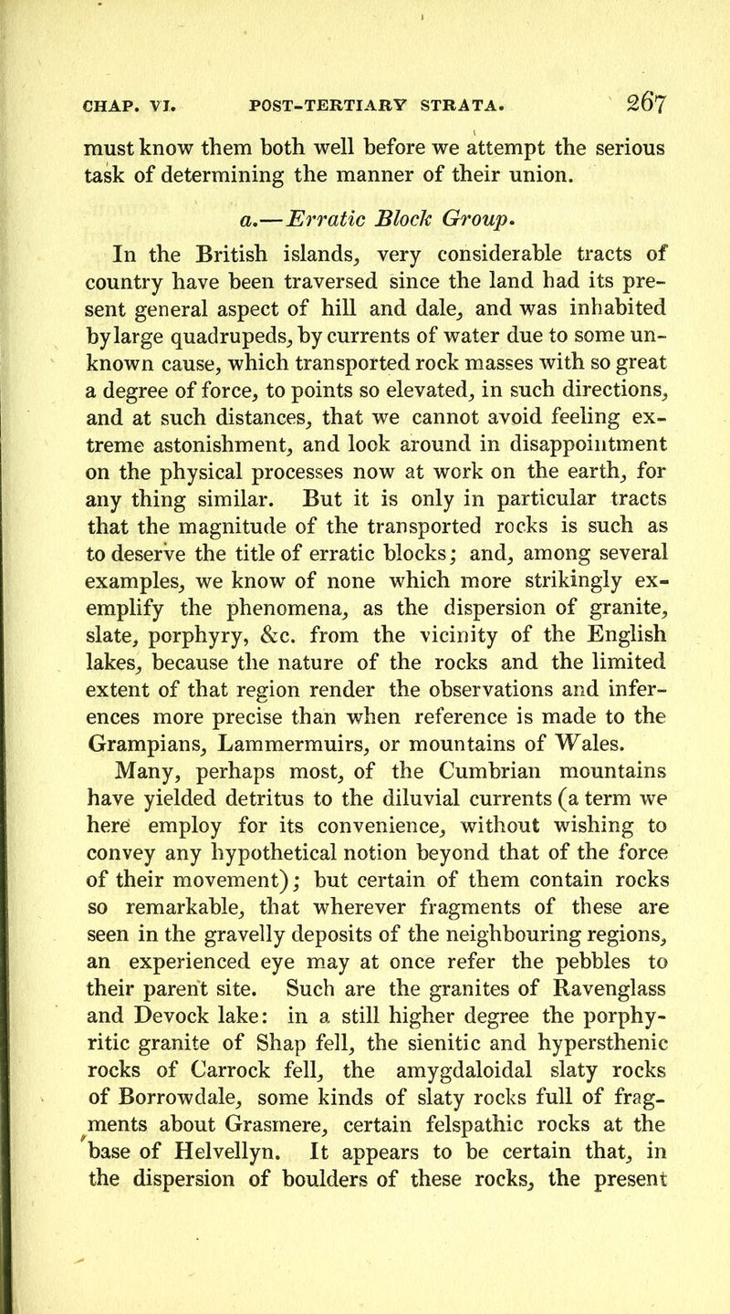 must know them both well before we attempt the serious task of determining the manner of their union. a,—Erratic Block Group. In the British islands_, very considerable tracts of country have been traversed since the land had its pre- sent general aspect of hill and dale_, and was inhabited by large quadrupeds_, by currents of water due to some un- known cause, which transported rock masses with so great a degree of force, to points so elevated, in such directions, and at such distances, that we cannot avoid feeling ex- treme astonishment, and look around in disappointment on the physical processes now at work on the earth, for any thing similar. But it is only in particular tracts that the magnitude of the transported rocks is such as to deserve the title of erratic blocks; and, among several examples, we know of none which more strikingly ex- emplify the phenomena, as the dispersion of granite, slate, porphyry, &c. from the vicinity of the English lakes, because the nature of the rocks and the limited extent of that region render the observations and infer- ences more precise than when reference is made to the Grampians, Lammermuirs, or mountains of Wales. Many, perhaps most, of the Cumbrian mountains have yielded detritus to the diluvial currents (a term we here! employ for its convenience, without wishing to convey any hypothetical notion beyond that of the force of their movement); but certain of them contain rocks so remarkable, that wherever fragments of these are seen in the gravelly deposits of the neighbouring regions, an experienced eye may at once refer the pebbles to their parent site. Such are the granites of Ravenglass and Devock lake: in a still higher degree the porphy- ritic granite of Shap fell, the sienitic and hypersthenic rocks of Carrock fell, the amygdaloidal slaty rocks of Borrowdale, some kinds of slaty rocks full of frag- ^ments about Grasmere, certain felspathic rocks at the base of Helvellyn. It appears to be certain that, in the dispersion of boulders of these rocks, the present
