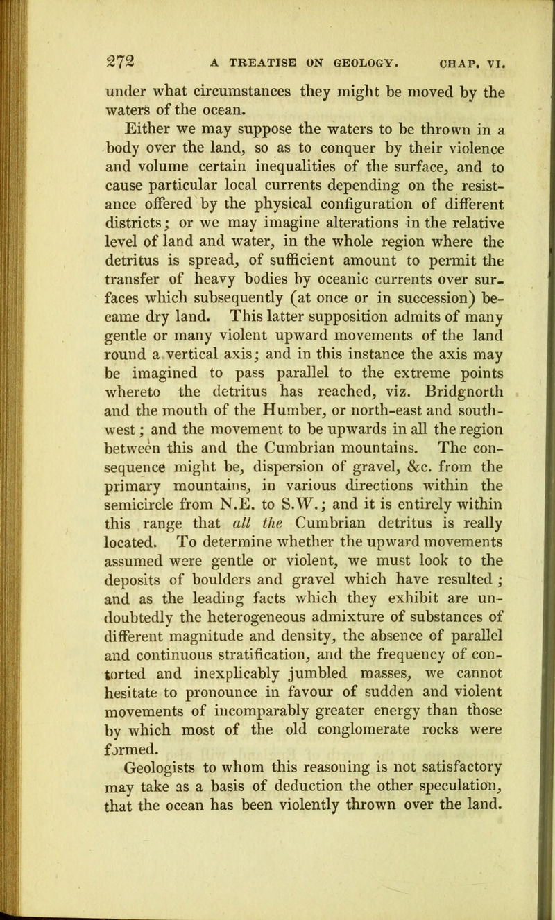 under what circumstances they might be moved by the waters of the ocean. Either we may suppose the waters to be thrown in a body over the land^ so as to conquer by their violence and volume certain inequalities of the surface^, and to cause particular local currents depending on the resist- ance offered by the physical configuration of different districts; or we may imagine alterations in the relative level of land and water, in the whole region where the detritus is spread, of sufficient amount to permit the transfer of heavy bodies by oceanic currents over sur- faces which subsequently (at once or in succession) be- came dry land. This latter supposition admits of many gentle or many violent upward movements of the land round a vertical axis; and in this instance the axis may be imagined to pass parallel to the extreme points whereto the detritus has reached, viz. Bridgnorth and the mouth of the Humber, or north-east and south- west ; and the movement to be upwards in all the region between this and the Cumbrian mountains. The con- sequence might be, dispersion of gravel, &c. from the primary mountains, in various directions within the semicircle from N.E. to S.W.; and it is entirely within this range that all the Cumbrian detritus is really located. To determine whether the upward movements assumed were gentle or violent, we must look to the deposits of boulders and gravel which have resulted ; and as the leading facts which they exhibit are un- doubtedly the heterogeneous admixture of substances of different magnitude and density, the absence of parallel and continuous stratification, and the frequency of con- torted and inexphcably jumbled masses, we cannot hesitate to pronounce in favour of sudden and violent movements of incomparably greater energy than those by which most of the old conglomerate rocks were formed. Geologists to whom this reasoning is not satisfactory may take as a basis of deduction the other speculation, that the ocean has been violently thrown over the land.