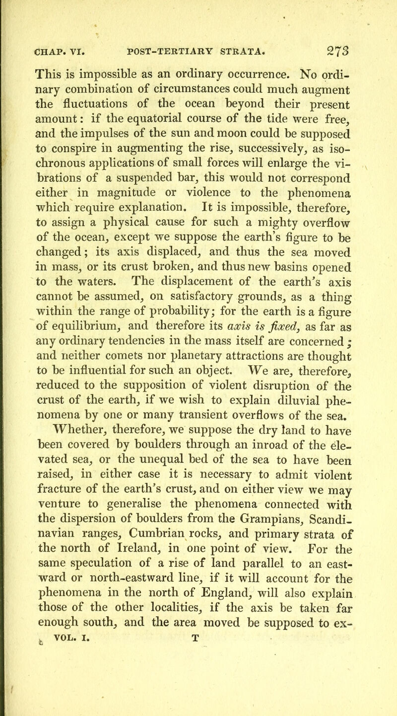 This is impossible as an ordinary occurrence. No ordi- nary combination of circumstances could much augment the fluctuations of the ocean beyond their present amount: if the equatorial course of the tide were free, and the impulses of the sun and moon could be supposed to conspire in augmenting the rise, successively, as iso- chronous applications of small forces will enlarge the vi- brations of a suspended bar, this would not correspond either in magnitude or violence to the phenomena which require explanation. It is impossible, therefore, to assign a physical cause for such a mighty overflow of the ocean, except we suppose the earth’s figure to be changed; its axis displaced, and thus the sea moved in mass, or its crust broken, and thus new basins opened to the waters. The displacement of the earth's axis cannot be assumed, on satisfactory grounds, as a thing within the range of probability; for the earth is a figure of equilibrium, and therefore its axis is fixed, as far as any ordinary tendencies in the mass itself are concerned ; and neither comets nor planetary attractions are thought to be influential for such an object. We are, therefore, reduced to the supposition of violent disruption of the crust of the earth, if we wish to explain diluvial phe- nomena by one or many transient overflows of the sea. Whether, therefore, we suppose the dry land to have been covered by boulders through an inroad of the de- vated sea, or the unequal bed of the sea to have been raised, in either case it is necessary to admit violent fracture of the earth's crust, and on either view we may venture to generalise the phenomena connected with the dispersion of boulders from the Grampians, Scandi- navian ranges, Cumbrian rocks, and primary strata of the north of Ireland, in one point of view. For the same speculation of a rise of land parallel to an east- ward or north-eastward line, if it will account for the phenomena in the north of England, will also explain those of the other localities, if the axis be taken far enough south, and the area moved be supposed to ex- ^ VOL. I. T