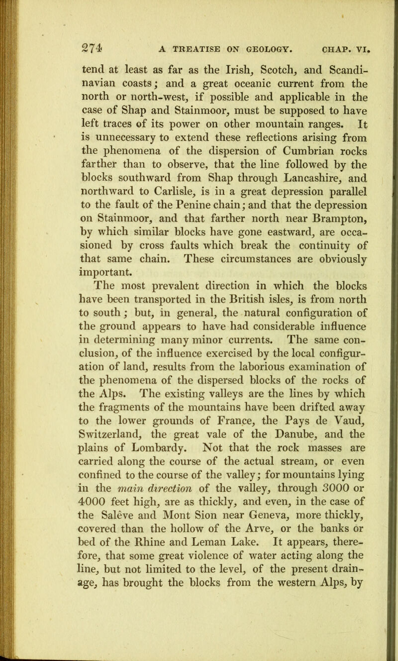 tend at least as far as the Irish^ Scotch_, and Scandi- navian coasts; and a great oceanic current from the north or north-west^ if possible and applicable in the case of Shap and Stainmoor^ must he supposed to have left traces of its power on other mountain ranges. It is unnecessary to extend these reflections arising from the phenomena of the dispersion of Cumbrian rocks farther than to observe, that the line followed by the blocks southward from Shap through Lancashire^ and northward to Carlisle, is in a great depression parallel to the fault of the Penine chain; and that the depression on Stainmoor, and that farther north near Brampton, by which similar blocks have gone eastward, are occa- sioned by cross faults which break the continuity of that same chain. These circumstances are obviously important. The most prevalent direction in which the blocks have been transported in the British isles, is from north to south; but, in general, the natural conflguration of the ground appears to have had considerable influence in determining many minor currents. The same con- clusion, of the influence exercised by the local conflgur- ation of land, results from the laborious examination of the phenomena of the dispersed blocks of the rocks of the Alps. The existing valleys are the lines by which the fragments of the mountains have been drifted away to the lower grounds of France, the Pays de Vaud, Switzerland, the great vale of the Danube, and the plains of Lombardy. Not that the rock masses are carried along the course of the actual stream, or even confined to the course of the valley; for mountains lying in the main direction of the valley, through 3000 or 4000 feet high, are as thickly, and even, in the case of the Saleve and Mont Sion near Geneva, more thickly, covered than the hollow of the Arve, or the banks or bed of the Rhine and Leman Lake. It appears, there- fore, that some great violence of water acting along the line, but not limited to the level, of the present drain- age, has brought the blocks from the western Alps, by
