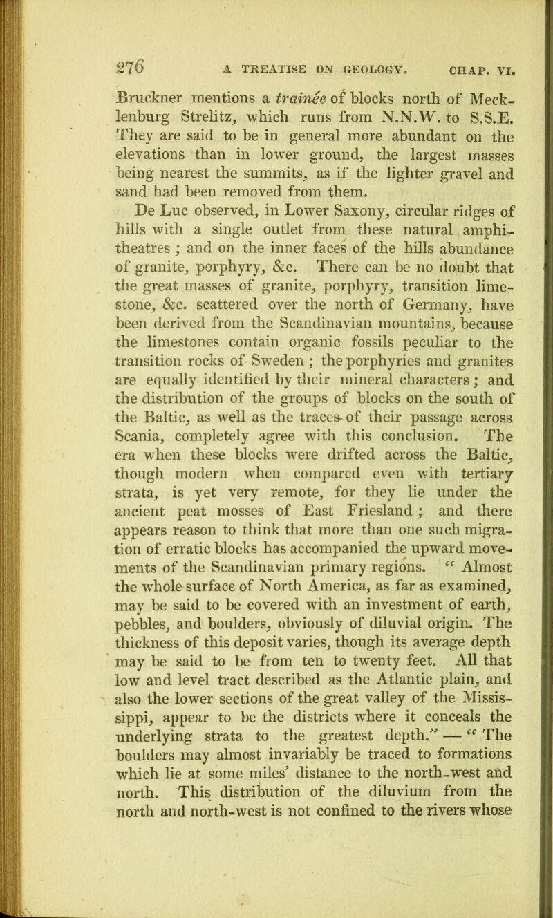 Bruckner mentions a trainee of blocks north of Meck- lenburg Strelitz^ which runs from N.N.W. to S.S.E. They are said to be in general more abundant on the elevations than in lower ground, the largest masses being nearest the summits, as if the lighter gravel and sand had been removed from them. De Luc observed, in Lower Saxony, circular ridges of hills with a single outlet from these natural amphi- theatres ; and on the inner faces of the hills abundance of granite, porphyry, &c. There can be no doubt that the great masses of granite, porphyry, transition lime- stone, &c. scattered over the north of Germany, have been derived from the Scandinavian mountains, because the limestones contain organic fossils peculiar to the transition rocks of Sweden ; the porphyries and granites are equally identified by their mineral characters; and the distribution of the groups of blocks on the south of the Baltic, as well as the traces- of their passage across Scania, completely agree with this conclusion. The era when these blocks were drifted across the Baltic, though modern when compared even with tertiary strata, is yet very remote, for they lie under the ancient peat mosses of East Friesland; and there appears reason to think that more than one such migra- tion of erratic blocks has accompanied the upward move- ments of the Scandinavian primary regions. Almost the whole surface of North America, as far as examined, may be said to be covered with an investment of earth, pebbles, and boulders, obviously of diluvial origin. The thickness of this deposit varies, though its average depth may be said to be from ten to twenty feet. All that low and level tract described as the Atlantic plain, and also the lower sections of the great vaUey of the Missis- sippi, appear to be the districts where it conceals the underlying strata to the greatest depth.” — The boulders may almost invariably be traced to formations which lie at some miles’ distance to the north-west and north. This distribution of the diluvium from the north and north-west is not confined to the rivers whose