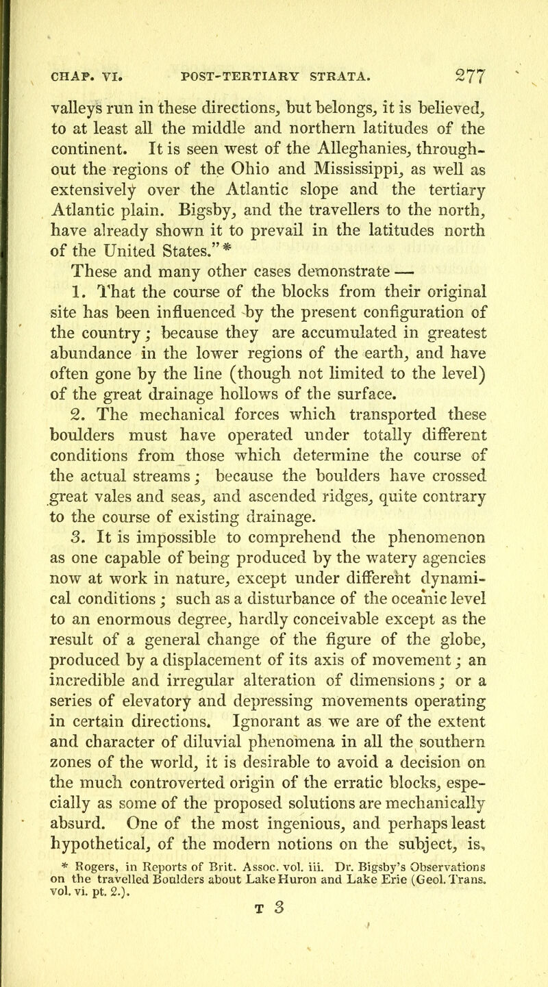 valleys run in these directions^ but belongs_, it is believed_, to at least all the middle and northern latitudes of the continent. It is seen west of the Alleghanies_, through- out the regions of the Ohio and Mississippi_, as well as extensively over the Atlantic slope and the tertiary Atlantic plain. Bigsby_, and the travellers to the north_, have already shown it to prevail in the latitudes north of the United States.”* These and many other cases demonstrate — 1. That the course of the blocks from their original site has been influenced by the present configuration of the country; because they are accumulated in greatest abundance in the lower regions of the earthy and have often gone by the line (though not limited to the level) of the great drainage hollows of the surface. 2. The mechanical forces which transported these boulders must have operated under totally diflerent conditions from those which determine the course of the actual streams; because the boulders have crossed great vales and seas^ and ascended ridges^ quite contrary to the course of existing drainage. 3. It is impossible to comprehend the phenomenon as one capable of being produced by the watery agencies now at work in nature^ except under different dynami- cal conditions; such as a disturbance of the oceanic level to an enormous degree^ hardly conceivable except as the result of a general change of the figure of the globe^ produced by a displacement of its axis of movement; an incredible and irregular alteration of dimensions; or a series of elevatory and depressing movements operating in certain directions. Ignorant as we are of the extent and character of diluvial phenomena in all the southern zones of the world_, it is desirable to avoid a decision on the much controverted origin of the erratic blocks^ espe- cially as some of the proposed solutions are mechanically absurd. One of the most ingenious_, and perhaps least hypothetical, of the modern notions on the subject, is, Rogers, in Reports of Brit. Assoc, vol. iii. Dr. Bigsby’s Observations on the travelled Boulders about Lake Huron and Lake Erie (Geol. Trans, vol. vi. pt. 2.).