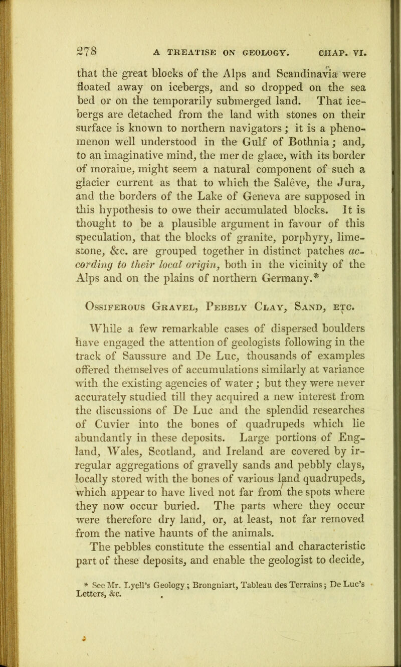 that the great blochs of the Alps and Scandinavia were floated away on icebergs_, and so dropped on the sea bed or on the temporarily submerged land. That ice- bergs are detached from the land with stones on their surface is known to northern navigators; it is a pheno- menon well understood in the Gulf of Bothnia; and, to an imaginative mind_, the mer de glace^ with its border of moraine, might seem a natural component of such a glacier current as that to which the Saleve, the Jura, and the borders of the Lake of Geneva are supposed in this hypothesis to owe their accumulated blocks. It is tliought to be a plausible argument in favour of this speculation, that the blocks of granite, porphyry, lime- stone, &c. are grouped together in distinct patches ac- cording to their local origin, both in the vicinity of the Alps and on the plains of northern Germany.* Ossiferous Gravel, Pebbly Clay, Sand, etc. While a few remarkable cases of dispersed boulders have engaged the attention of geologists following in the track of Saussure and De Luc, thousands of examples offered themselves of accumulations similarly at variance with the existing agencies of water; but they were never accurately studied till they acquired a new interest from the discussions of De Luc and the splendid researches of Cuvier into the bones of quadrupeds which lie abundantly in these deposits. Large portions of Eng- land, Wales, Scotland, and Ireland are covered by ir- regular aggregations of gravelly sands and pebbly clays, locally stored with the bones of various l^nd quadrupeds, which appear to have lived not far from the spots where they now occur buried. The parts where they occur were therefore dry land, or, at least, not far removed from the native haunts of the animals. The pebbles constitute the essential and characteristic part of these deposits, and enable the geologist to decide. * See Mr. Lyell’s Geology; Brongniart, Tableau des Terrains j De Luc’s • Letters. &c.