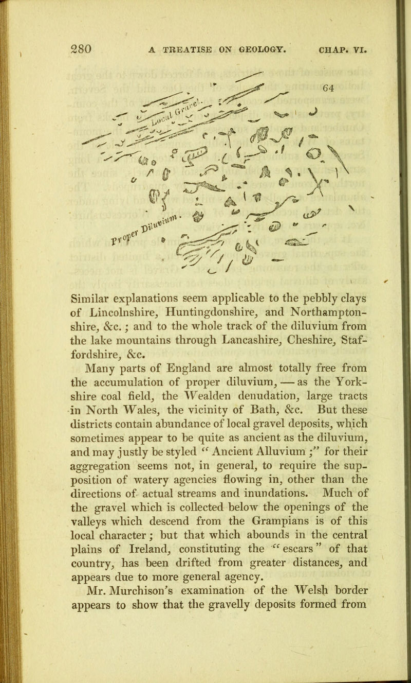 Similar explanations seem applicable to the pebbly clays of Lincolnshire^ Huntingdonshire^ and Northampton- shire^ &c.; and to the whole track of the diluvium from the lake mountains through Lancashire^ Cheshire,, Staf- fordshire^ &c. Many parts of England are almost totally free from the accumulation of proper diluvium^ — as the York- shire coal fields the Wealden denudation, large tracts in North Wales, the vicinity of Bath, &c. But these districts contain abundance of local gravel deposits, which sometimes appear to he quite as ancient as the diluvium, and may justly be styled Ancient Alluvium for their aggregation seems not, in general, to require the sup- position of watery agencies flowing in, other than the directions of actual streams and inundations. Much of the gravel which is collected below the openings of the valleys which descend from the Grampians is of this local character; but that which abounds in the central plains of Ireland, constituting the ^^escars’^ of that country, has been drifted from greater distances, and appears due to more general agency. Mr. Murchison's examination of the Welsli border appears to show that the gravelly deposits formed from