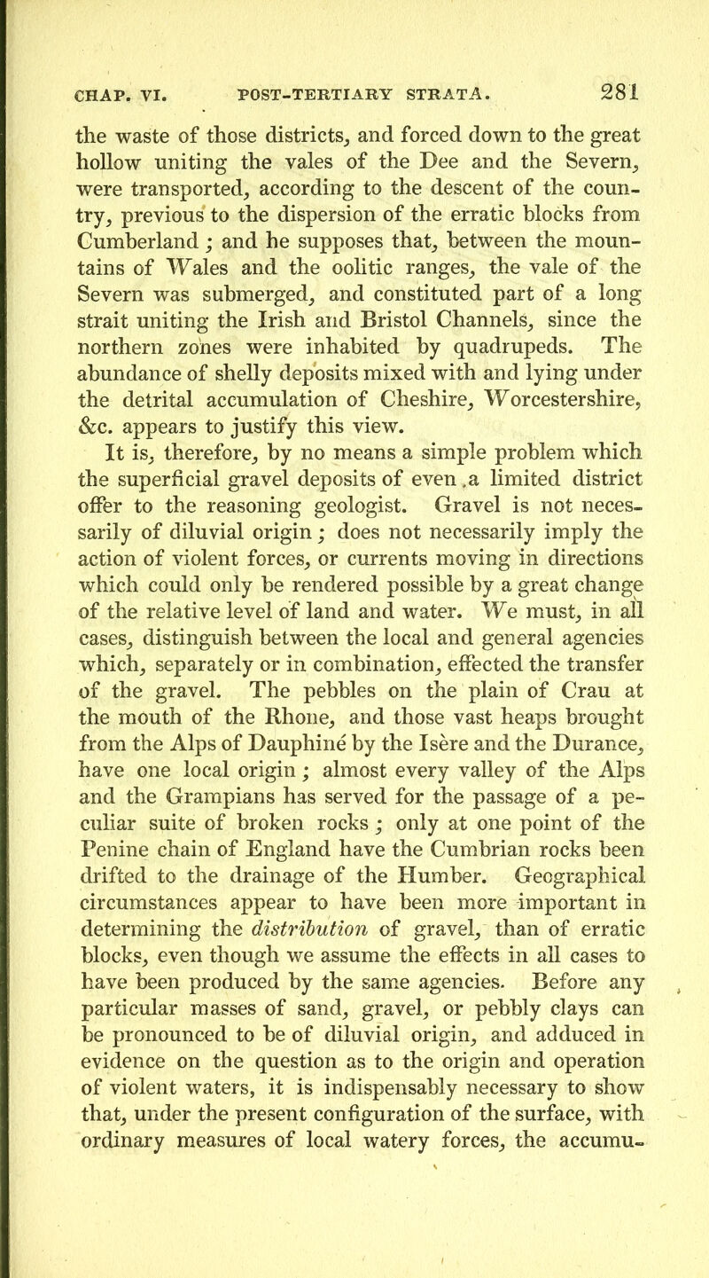 the waste of those districts^, and forced down to the great hollow uniting the vales of the Dee and the Severn^ were transported^ according to the descent of the coun- try^ previous to the dispersion of the erratic blocks from Cumberland; and he supposes that_, between the moun- tains of Wales and the oolitic ranges^ the vale of the Severn was submerged_, and constituted part of a long strait uniting the Irish and Bristol Channels_, since the northern zones were inhabited by quadrupeds. The abundance of shelly deposits mixed with and lying under the detrital accumulation of Cheshire^ Worcestershire, &c. appears to justify this view. It is, therefore, by no means a simple problem which the superficial gravel deposits of even .a limited district offer to the reasoning geologist. Gravel is not neces- sarily of diluvial origin; does not necessarily imply the action of violent forces, or currents moving in directions which could only he rendered possible by a great change of the relative level of land and water. We must, in all cases, distinguish between the local and general agencies which, separately or in combination, effected the transfer of the gravel. The pebbles on the plain of Crau at the mouth of the Rhone, and those vast heaps brought from the Alps of Dauphine by the Isere and the Durance, have one local origin; almost every valley of the Alps and the Grampians has served for the passage of a pe- culiar suite of broken rocks; only at one point of the Penine chain of England have the Cumbrian rocks been drifted to the drainage of the Humber. Geographical circumstances appear to have been more important in determining the distribution of gravel, than of erratic blocks, even though we assume the effects in all cases to have been produced by the same agencies. Before any particular masses of sand, gravel, or pebbly clays can be pronounced to be of diluvial origin, and adduced in evidence on the question as to the origin and operation of violent waters, it is indispensably necessary to show that, under the present configuration of the surface, with ordinary measures of local watery forces, the accumu-