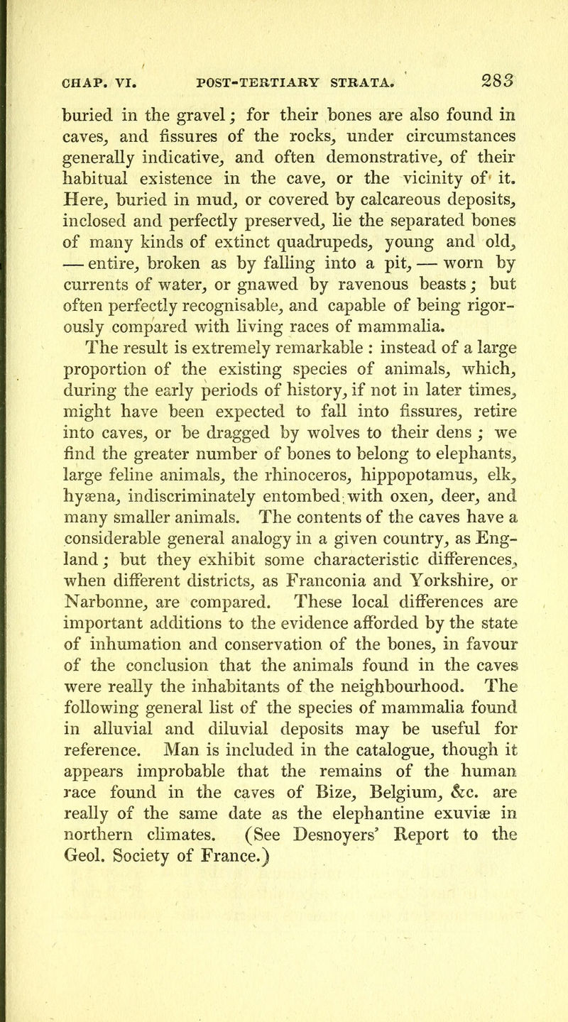 buried in the gravel; for their bones are also found in caves_, and fissures of the rocks^ under circumstances generally indicative^ and often demonstrative^ of their habitual existence in the cave_, or the vicinity of» it. Here_, buried in mud_, or covered by calcareous deposits_, inclosed and perfectly preserved^ lie the separated bones of many kinds of extinct quadrupeds^ young and old^ — entire^ broken as by falling into a pit^ — worn by currents of water^ or gnawed by ravenous beasts; but often perfectly recognisable^ and capable of being rigor- ously compared with living races of mammalia. The result is extremely remarkable : instead of a large proportion of the existing species of animals_, which^ during the early periods of history^ if not in later times^ might have been expected to fall into fissures^ retire into caves^ or be dragged by wolves to their dens; we find the greater number of bones to belong to elephants^ large feline animals_, the rhinoceros^ hippopotamus^ elk^ hysena^ indiscriminately entombed, with oxen^ deer^ and many smaller animals. The contents of the caves have a considerable general analogy in a given country^ as Eng- land; but they exhibit some characteristic differences^ when different districts^, as Franconia and Yorkshire,, or Narbonne,, are compared. These local differences are important additions to the evidence afforded by the state of inhumation and conservation of the bones^ in favour of the conclusion that the animals found in the caves were really the inhabitants of the neighbourhood. The following general list of the species of mammalia found in alluvial and diluvial deposits may be useful for reference. Man is included in the catalogue,, though it appears improbable that the remains of the human race found in the caves of Bize^ Belgium,, &c. are really of the same date as the elephantine exuviae in northern climates. (See Desnoyers’ Report to the Geol. Society of France.)