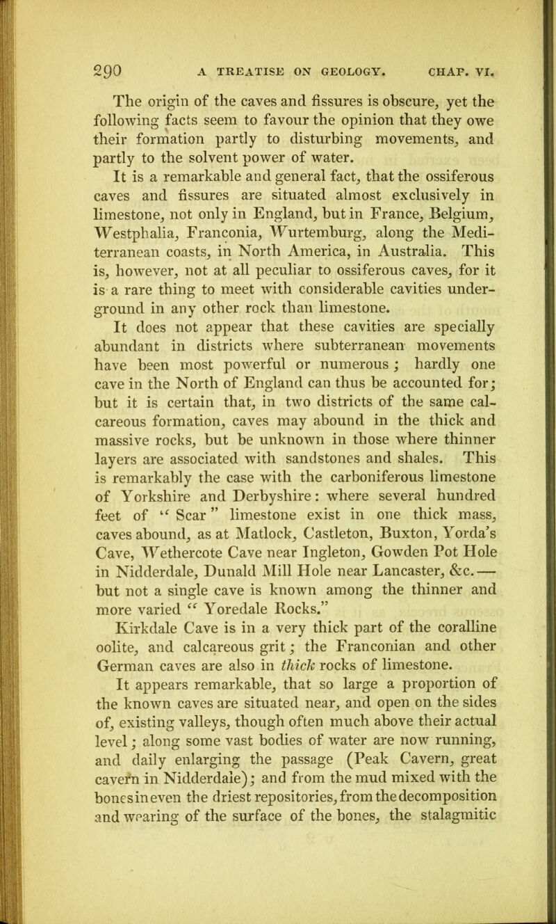 The origin of the caves and fissures is obscure, yet the following facts seem to favour the opinion that they owe their formation partly to disturbing movements, and partly to the solvent power of water. It is a remarkable and general fact, that the ossiferous caves and fissures are situated almost exclusively in limestone, not only in England, hut in France, Belgium, Westphalia, Franconia, Wurtemhurg, along the Medi- terranean coasts, in North America, in Australia. This is, however, not at all peculiar to ossiferous caves, for it is a rare thing to meet with considerable cavities under- ground in any other rock than limestone. It does not appear that these cavities are specially abundant in districts where subterranean movements have been most powerful or numerous ; hardly one cave in the North of England can thus be accounted for; but it is certain that, in two districts of the same cal- careous formation, caves may abound in the thick and massive rocks, but be unknown in those where thinner layers are associated with sandstones and shales. This is remarkably the case with the carboniferous limestone of Yorkshire and Derbyshire: where several hundred feet of Scar ” limestone exist in one thick mass, caves abound, as at Matlock, Castleton, Buxton, Yorda’s Cave, TYethercote Cave near Ingleton, Gowden Pot Hole in Nidderdale, Dunald Mill Hole near Lancaster, &c. — but not a single cave is known among the thinner and more varied Yoredale Rocks.” Kirkdale Cave is in a very thick part of the coralline oolite, and calcareous grit; the Franconian and other German caves are also in thick rocks of limestone. It appears remarkable, that so large a proportion of the known caves are situated near, and open on the sides of, existing valleys, though often much above their actual level; along some vast bodies of water are now running, and daily enlarging the passage (Peak Cavern, great cavern in Nidderdale); and from the mud mixed with the bonesineven the driest repositories, from the decomposition and wearing of the surface of the bones, the stalagmitic