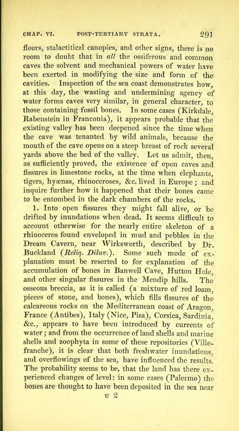 floors^ stalactitical canopies^ and other signs^ there is no room to doubt that in all the ossiferous and common caves the solvent and mechanical powers of water have been exerted in modifying the size and form of the cavities. Inspection of the sea coast demonstrates how, at this day, the wasting and undermining agency of water forms caves very similar, in general character, to those containing fossil hones. In some cases (Kirkdale, Rabenstein in Franconia), it appears probable that the existing valley has been deepened since the time when the cave was tenanted by wild animals, because the mouth of the cave opens on a steep breast of rock several yards above the bed of the valley. Let us admit, then, as sufficiently proved, the existence of open caves and fissures in limestone rocks, at the time when elephants, tigers, hyaenas, rhinoceroses, &c. lived in Europe; and inquire further how it happened that their bones came to be entombed in the dark chambers of the rocks. 1. Into open fissures they might fall alive, or be drifted by inundations when dead. It seems difficult to account otherwise for the nearly entire skeleton of a rhinoceros found enveloped in mud and pebbles in the Dream Cavern, near Wirksworth, described by Dr. Buckland {^Reliq. Diluv,^. Some such mode of ex- planation must be resorted to for explanation of the accumulation of bones in BanweU Cave, Hutton Hole, and other singular fissures in the Mendip hills. The osseous breccia, as it is called (a mixture of red loam, pieces of stone, and bones), which fills fissures of the calcareous rocks on the Mediterranean coast of Aragon, France (Antibes), Italy (Nice, Pisa), Corsica, Sardinia, &c., appears to have been introduced by currents of water; and from the occurrence of land shells and marine shells and zoophyta in some of these repositories (Ville- franche), it is clear that both freshwater inundations, and overflowings of the sea, have influenced the results. The probability seems to be, that the land has there ex- perienced changes of level: in some cases (Palermo) the bones are thought to have been deposited in the sea near