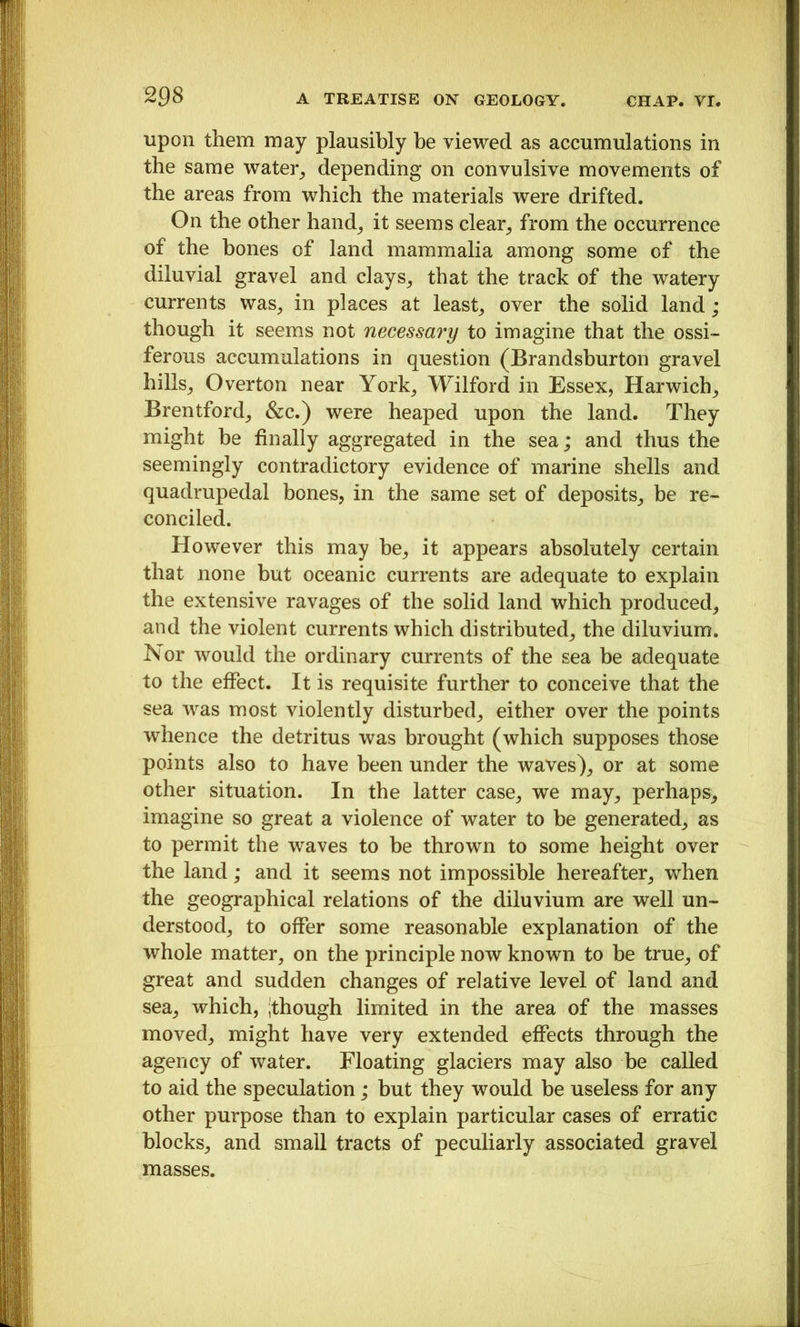 upon them may plausibly be viewed as accumulations in the same water_, depending on convulsive movements of the areas from which the materials were drifted. On the other hand_, it seems clear^ from the occurrence of the bones of land mammalia among some of the diluvial gravel and clays_, that the track of the watery currents was^ in places at leasts over the solid land; though it seems not necessary to imagine that the ossi- ferous accumulations in question (Brandsburton gravel hillsj Overton near York^ Wilford in Essex, Harwich^ Brentford^ &c.) were heaped upon the land. They might be finally aggregated in the sea; and thus the seemingly contradictory evidence of marine shells and quadrupedal bones, in the same set of deposits, be re- conciled. However this may he, it appears absolutely certain that none but oceanic currents are adequate to explain the extensive ravages of the solid land which produced, and the violent currents which distributed, the diluvium. Nor would the ordinary currents of the sea be adequate to the effect. It is requisite further to conceive that the sea was most violently disturbed, either over the points whence the detritus was brought (which supposes those points also to have been under the waves), or at some other situation. In the latter case, we may, perhaps^ imagine so great a violence of water to be generated, as to permit the waves to be thrown to some height over the land; and it seems not impossible hereafter, when the geographical relations of the diluvium are well un- derstood, to offer some reasonable explanation of the whole matter, on the principle now known to be true, of great and sudden changes of relative level of land and sea, which, ^though limited in the area of the masses moved, might have very extended effects through the agency of water. Floating glaciers may also be called to aid the speculation; but they would be useless for any other purpose than to explain particular cases of erratic blocks, and small tracts of peculiarly associated gravel masses.