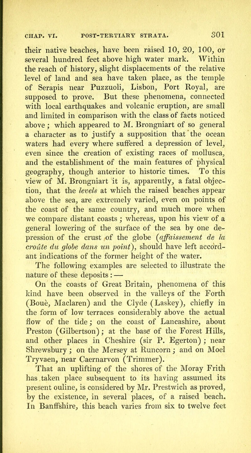 their native beaches^ have been raised 10_, 100^ or several hundred feet above high water mark. Within the reach of history^ slight displacements of the relative level of land and sea have taken place, as the temple of Serapis near Puzzuoli, Lisbon, Port Royal, are supposed to prove. But these phenomena, connected with local earthquakes and volcanic eruption, are small and limited in comparison with the class of facts noticed above; which appeared to M. Brongniart of so general a character as to justify a supposition that the ocean waters had every where suffered a depression of level, even since the creation of existing races of mollusca, and the establishment of the main features of physical geography, though anterior to historic times. To this view of M. Brongniart it is, apparently, a fatal objec- tion, that the levels at which the raised beaches appear above the sea, are extremely varied, even on points of the coast of the same country, and much more when we compare distant coasts; whereas, upon his view of a general lowering of the surface of the sea by one de- pression of the crust of the globe {affaissement de la croute du globe dans un point), should have left accord- ant indications of the former height of the water. The following examples are selected to illustrate the nature of these deposits : — On the coasts of Great Britain, phenomena of this kind have been observed in the valleys of the Forth (Boue, Maclaren) and the Clyde (Laskey), chiefly in the form of low terraces considerably above the actual flow of the tide; on the coast of Lancashire, about Preston (Gilbertson); at the bas^ of the Forest Hills, and other places in Cheshire (sir P. Egerton) ; near Shrewsbury; on the Mersey at Runcorn; and on Moel Tryvaen, near Caernarvon (Trimmer). That an uplifting of the shores of the Moray Frith has taken place subsequent to its having assumed its present online, is considered by Mr. Prestwich as proved, by the existence, in several places, of a raised beach. In Banffshire, this beach varies from six to twelve feet