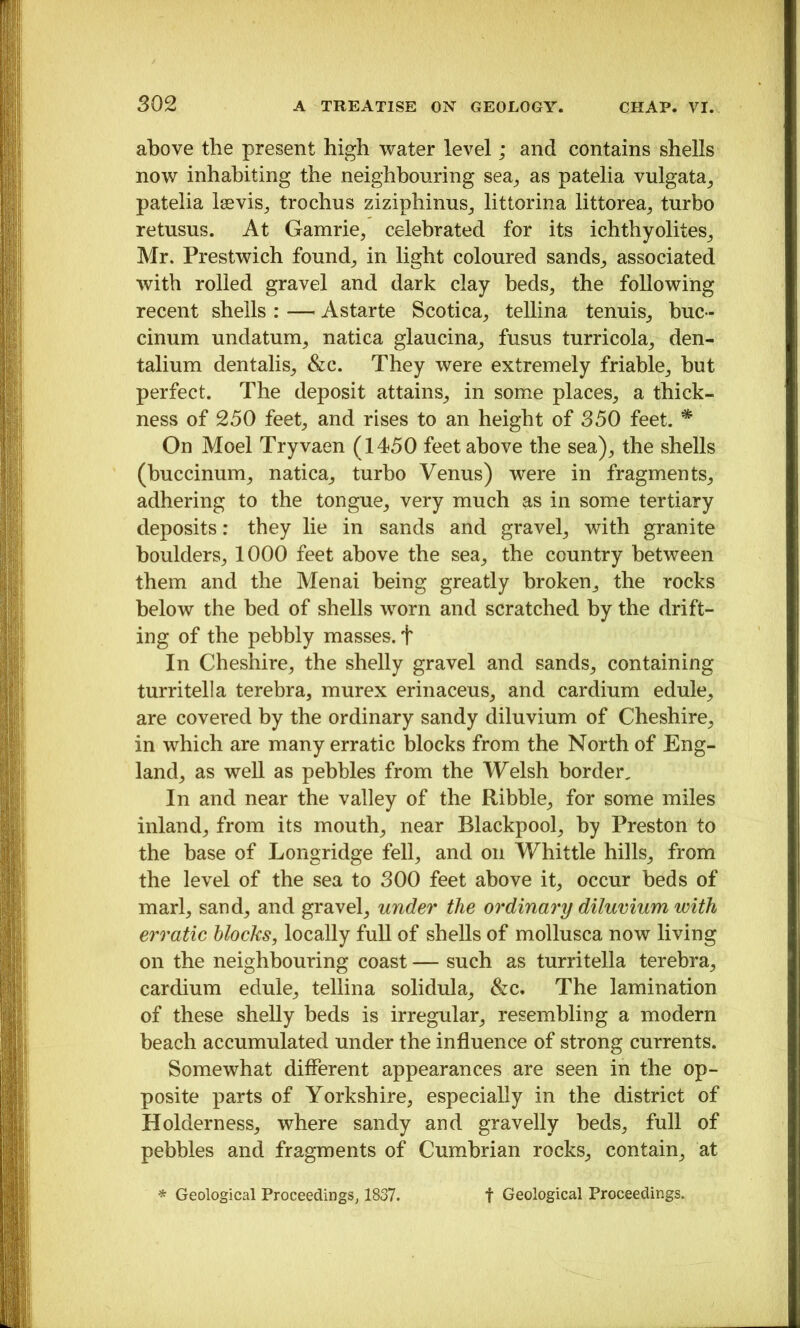 above the present high water level; and contains shells now inhabiting the neighbouring sea^ as patelia vulgata^ patelia Isevis^ trochus ziziphinus^ littorina littorea, turbo retusus. At Gamrie, celebrated for its ichthyolites^ Mr. Prestwich founds in light coloured sandS;, associated with rolled gravel and dark clay beds, the following recent shells : — Astarte Scotica, tellina tenuis, buc - cinum undatum, natica glaucina, fusus turricola, den- talium dentalis, &c. They were extremely friable, but perfect. The deposit attains, in some places, a thick- ness of 250 feet, and rises to an height of 350 feet. ^ On Moel Tryvaen (1450 feet above the sea), the shells (buccinum, natica, turbo Venus) were in fragments, adhering to the tongue, very much as in some tertiary deposits: they lie in sands and gravel, with granite boulders, 1000 feet above the sea, the country between them and the Menai being greatly broken, the rocks below the bed of shells worn and scratched by the drift- ing of the pebbly masses, t In Cheshire, the shelly gravel and sands, containing turritella terebra, murex erinaceus, and cardium edule, are covered by the ordinary sandy diluvium of Cheshire, in which are many erratic blocks from the North of Eng- land, as well as pebbles from the Welsh border. In and near the valley of the Ribble, for some miles inland, from its mouth, near Blackpool, by Preston to the base of Longridge fell, and on Whittle hills, from the level of the sea to 300 feet above it, occur beds of marl, sand, and gravel, under the ordinary dilumum with erratic blocks, locally full of shells of mollusca now living on the neighbouring coast — such as turritella terebra, cardium edule, tellina solidula, &c. The lamination of these shelly beds is irregular, resembling a modern beach accumulated under the influence of strong currents. Somewhat different appearances are seen in the op- posite parts of Yorkshire, especially in the district of Holderness, where sandy and gravelly beds, full of pebbles and fragments of Cumbrian rocks, contain, at * Geological Proceedings, 1837. t Geological Proceedings.