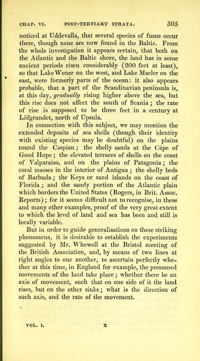 noticed at Uddevalla_, that several species of fusus occur there^ though none are now found in the Baltic. From the whole investigation it appears certain^ that both on the Atlantic and the Baltic shore_, the land has in some ancient periods risen considerably (200 feet at least), so that Lake Wener on the west, and Lake Maeler on the ^ east, were formerly parts of the ocean: it also appears probable, that a part of the Scandinavian peninsula is, at this day, gradually rising higher above the sea, but this rise does not affect the south of Scania; the rate of rise is supposed to be three feet in a century at Lofgrundet, north of Upsula. In connection with this subject, we may mention the extended deposits of sea shells (though their identity with existing species may he doubtful) on the plains round the Caspian; the shelly sands at the Cape of Good Hope; the elevated terraces of shells on the coast of Valparaiso, and on the plains of Patagonia; the coral masses in the interior of Antigua; the shelly beds of Barbuda; the Keys or sand islands on the coast of Florida; and the sandy portion of the Atlantic plain which borders the United States (Rogers, in Brit. Assoc. Reports); for it seems difficult not to recognise, in these and many other examples, proof of the very great extent to which the level of land and sea has been and still is locally variable. But in order to guide generalisations on these striking phenomena, it is desirable to establish the experiments suggested by Mr. Whewell at the Bristol meeting of the British Association, and, by means of two lines at right angles to one another, to ascertain perfectly whe- ther at this time, in England for example, the presumed movements of the land take place ; whether there be an axis of movement, such that on one side of it the land rises, hut on the other sinks; what is the direction of such axis, and the rate of the movement. VOL. I. X