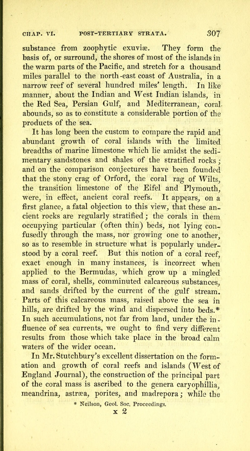substance from zoophytic exuviae. They form the basis of^ or surround^ the shores of most of the islands in the warm parts of the Pacific^ and stretch for a thousand miles parallel to the north -east coast of Australia^ in a narrow reef of several hundred miles’ length. In like manner^ about the Indian and West Indian islands, in the Red Sea, Persian Gulf, and Mediterranean, coral, abounds, so as to constitute a considerable portion of the products of the sea. It has long been the custom to compare the rapid and abundant growth of coral islands with the limited breadths of marine limestone which lie amidst the sedi- mentary sandstones and shales of the stratified rocks; and on the comparison conjectures have been founded that the stony crag of Orford, the coral rag of Wilts, the transition limestone of the Eifel and Plymouth, were, in effect, ancient coral reefs. It appears, on a first glance, a fatal objection to this view, that these an- cient rocks are regularly stratified; the corals in them occupying particular (often thin) beds, not lying con- fusedly through the mass, nor growing one to another, so as to resemble in structure what is popularly under- stood by a coral reef. But this notion of a coral reef, exact enough in many instances, is incorrect when applied to the Bermudas, which grow up a mingled mass of coral, shells, comminuted calcareous substances, and sands drifted by the current of the gulf stream. Parts of this calcareous mass, raised above the sea in hills, are drifted by the wind and dispersed into beds.^ In such accumulations, not far from land, under the in- fluence of sea currents, we ought to find very different results from those which take place in the broad calm waters of the wider ocean. In Mr. Stutchbury’s excellent dissertation on the form- ation and growth of coral reefs and islands (West of England Journal), the construction of the principal part of the coral mass is ascribed to the genera caryophillia, meandrina, astrsea, porites, and madrepora; while the . Neilson, Geol. Soc. Proceedings. X 2