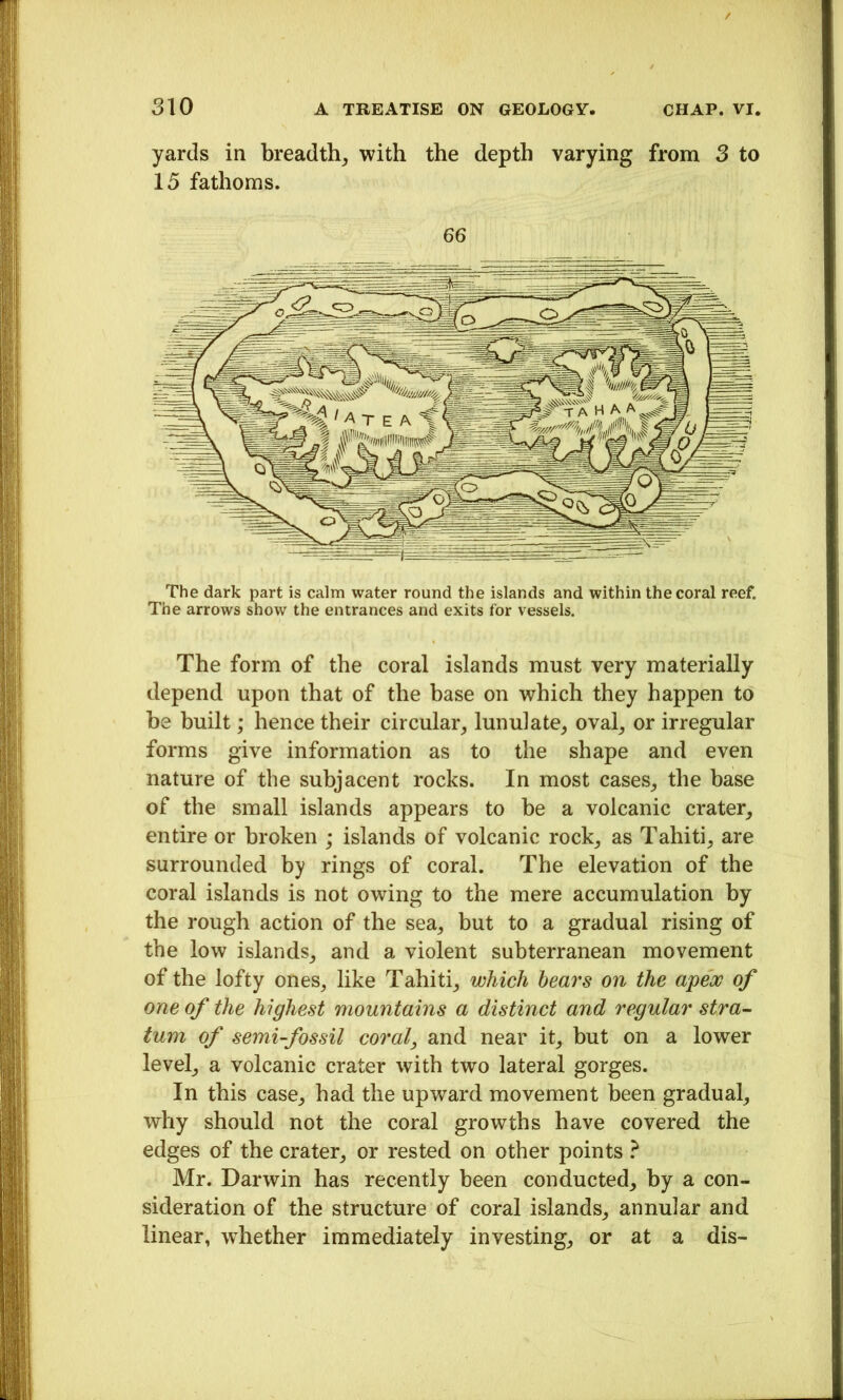 yards in breadth^ with the depth varying from 3 to 15 fathoms. 66 The form of the coral islands must very materially depend upon that of the base on which they happen to be built; hence their circular^ lunulate^ oval^ or irregular forms give information as to the shape and even nature of the subjacent rocks. In most cases, the base of the small islands appears to be a volcanic crater, entire or broken ; islands of volcanic rock, as Tahiti, are surrounded by rings of coral. The elevation of the coral islands is not owing to the mere accumulation by the rough action of the sea, but to a gradual rising of the low islands, and a violent subterranean movement of the lofty ones, like Tahiti, which heai's on the apeoG of one of the highest mountains a distinct and regular stra- turn of semi-fossil coral, and near it, but on a lower level, a volcanic crater with two lateral gorges. In this case, had the upward movement been gradual, why should not the coral growths have covered the edges of the crater, or rested on other points } Mr. Darwin has recently been conducted, by a con- sideration of the structure of coral islands, annular and linear, w^hether immediately investing, or at a dis-