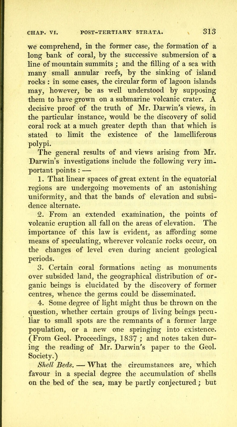 we comprehend^ in the former case^ the formation of a long hank of coral_, hy the successive submersion of a line of mountain summits; and the filling of a sea with many small annular reefs, hy the sinking of island rocks : in some cases, the circular form of lagoon islands may, however, be as weU understood hy supposing them to have grown on a submarine volcanic crater. A decisive proof of the truth of Mr. Darwin’s views, in the particular instance, would he the discovery of solid coral rock at a much greater depth than that which is stated to limit the existence of the lamelliferous polypi. The general results of and views arising from Mr. Darwin’s investigations include the following very im- portant points : —; 1. That linear spaces of great extent in the equatorial regions are undergoing movements of an astonishing uniformity, ani that the bands of elevation and subsi- dence alternate. 2. From an extended examination, the points of volcanic eruption all fall on the areas of elevation. The importance of this law is evident, as affording some means of speculating, wherever volcanic rocks occur, on the changes of level even during ancient geological periods. 3. Certain coral formations acting as monuments over subsided land, the geographical distribution of or- ganic beings is elucidated by the discovery of former centres, whence the germs could be disseminated. 4. Some degree of light might thus be thrown on the question, whether certain groups of living beings pecu- liar to small spots are the remnants of a former large population, or a new one springing into existence. (From Geol. Proceedings, 1837 ; and notes taken dur- ing the reading of Mr. Darwin’s paper to the Geol. Society.) Shell Beds. — What the circumstances are, which favour in a special degree the accumulation of shells on the bed of the sea, may be partly conjectured; hut
