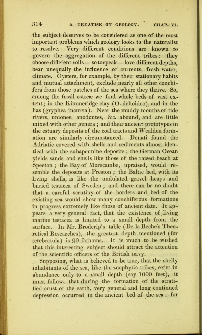 the subject deserves to be considered as one of the most important problems which geology looks to the naturalist to resolve. Very different conditions are known to govern the aggregation of the different tribes: they choose different soils — so to speak—love different depths^ bear unequally the influence of currents^ fresh water_, climate. Oysters^ for example^ by their stationary habits and mutual attachment^ exclude nearly all other conchi- fera from those patches of the sea where they thrive. So, among the fossil ostreae we find whole beds of vast ex- tent; in the Kimmeridge clay (O. deltoidea), and in the lias (gryphea incurva). Near the muddy mouths of tide rivers, uniones, anodontes, &c. abound, and are little mixed with other genera; and their ancient prototypes in the estuary deposits of the coal tracts and Wealden form- ation are similarly circumstanced. Donati found the Adriatic covered with shells and sediments almost iden- tical with the subapennine deposits; the German Ocean yields sands and shells like those of the raised beach at Speeton ; the Bay of Morecambe, upraised, would re- semble the deposits at Preston ; the Baltic bed, with its living shells, is like the undulated gravel heaps and buried testacea of Sweden; and there can be no doubt that a careful scrutiny of the borders and bed of the existing sea would show many conchiferous formations in progress extremely like those of ancient date. It ap- pears a very general fact, that the existence of living marine testacea is limited to a small depth from the surface. In Mr. Broderip’s table (De la Beche’s Theo- retical Researches), the greatest depth mentioned (for terebratula) is 90 fathoms. It is much to be wished that this interesting subject should attract the attention of the scientific officers of the British navy. Supposing, what is believed to be true, that the shelly inhabitants of the sea, like the zoophytic tribes, exist in abundance only to a small depth (say 1000 feet), it must follow, that during the formation of the strati- fied crust of the earth, very general and long continued depression occurred in the ancient bed of the sea: for