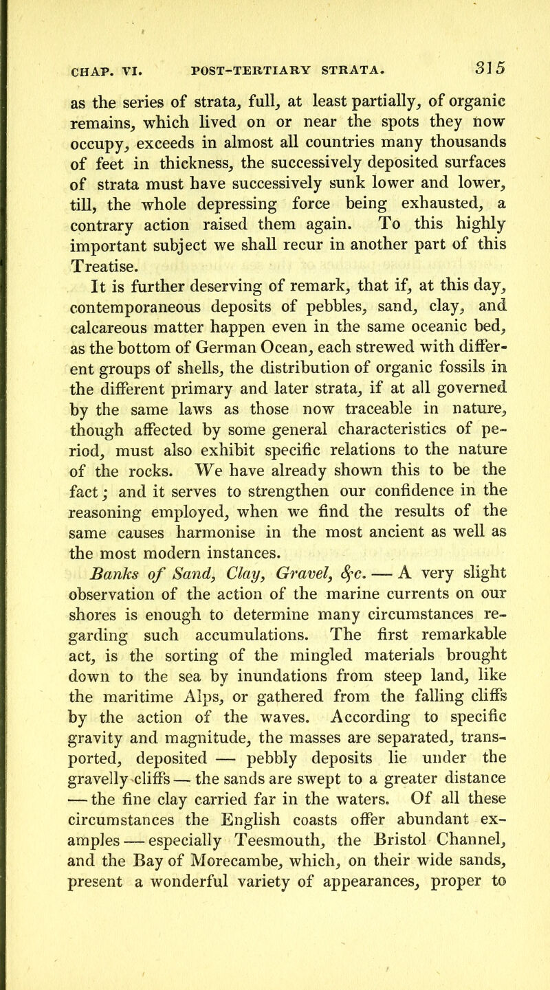 as the series of strata^ full,, at least partially,, of organic remains^ which lived on or near the spots they iiow occupy^ exceeds in almost all countries many thousands of feet in thickness^ the successively deposited surfaces of strata must have successively sunk lower and lower, till, the whole depressing force being exhausted, a contrary action raised them again. To this highly important subject we shall recur in another part of this Treatise. It is further deserving of remark, that if, at this day, contemporaneous deposits of pebbles, sand, clay, and calcareous matter happen even in the same oceanic bed, as the bottom of German Ocean, each strewed with differ- ent groups of shells, the distribution of organic fossils in the different primary and later strata, if at all governed by the same laws as those now traceable in nature, though affected by some general characteristics of pe- riod, must also exhibit specific relations to the nature of the rocks. We have already shown this to be the fact; and it serves to strengthen our confidence in the reasoning employed, when we find the results of the same causes harmonise in the most ancient as well as the most modern instances. Banks of Sand, Clay, Gravel, S^c. — A very slight observation of the action of the marine currents on our shores is enough to determine many circumstances re- garding such accumulations. The first remarkable act, is the sorting of the mingled materials brought down to the sea by inundations from steep land, like the maritime Alps, or gathered from the falling cliffs by the action of the waves. According to specific gravity and magnitude, the masses are separated, trans- ported, deposited — pebbly deposits lie under the gravelly'Cliffs— the sands are swept to a greater distance — the fine clay carried far in the waters. Of all these circumstances the English coasts offer abundant ex- amples— especially Teesmouth, the Bristol Channel, and the Bay of Morecambe, which, on their wide sands, present a wonderful variety of appearances, proper to