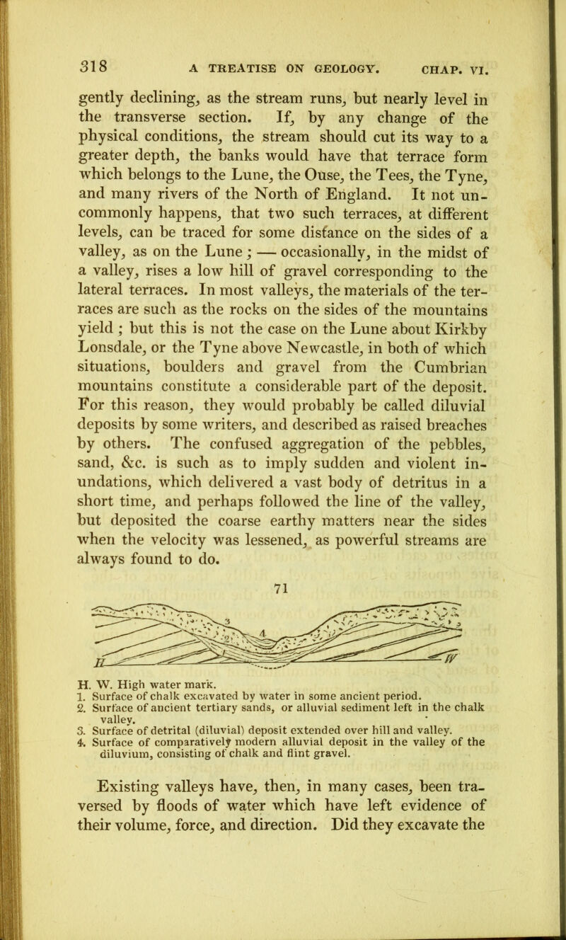 gently declining^ as the stream runs^, but nearly level in the transverse section. If^ by any change of the physical conditions^, the stream should cut its way to a greater depth, the banks would have that terrace form which belongs to the Lune, the Ouse, the Tees, the Tyne, and many rivers of the North of England. It not un- commonly happens, that two such terraces, at different levels, can be traced for some distance on the sides of a valley, as on the Lune; — occasionally, in the midst of a valley, rises a low hill of gravel corresponding to the lateral terraces. In most valleys, the materials of the ter- races are such as the rocks on the sides of the mountains yield ; but this is not the case on the Lune about Kirkby Lonsdale, or the Tyne above Newcastle, in both of which situations, boulders and gravel from the Cumbrian mountains constitute a considerable part of the deposit. For this reason, they would probably be called diluvial deposits by some writers, and described as raised breaches by others. The confused aggregation of the pebbles, sand, &c. is such as to imply sudden and violent in- undations, which delivered a vast body of detritus in a short time, and perhaps followed the line of the valley, but deposited the coarse earthy matters near the sides when the velocity was lessened, as powerful streams are always found to do. 71 H. W. High water mark. I. Surface of chalk excavated by water in some ancient period. 2. Surface of ancient tertiary sands, or alluvial sediment left in the chalk valley. 3. Surface of detrital (diluvial) deposit extended over hill and valley. 4. Surface of comparatively modern alluvial deposit in the valley of the diluvium, consisting of chalk and flint gravel. Existing valleys have, then, in many cases, been tra- versed by floods of water which have left evidence of their volume, force, and direction. Did they excavate the
