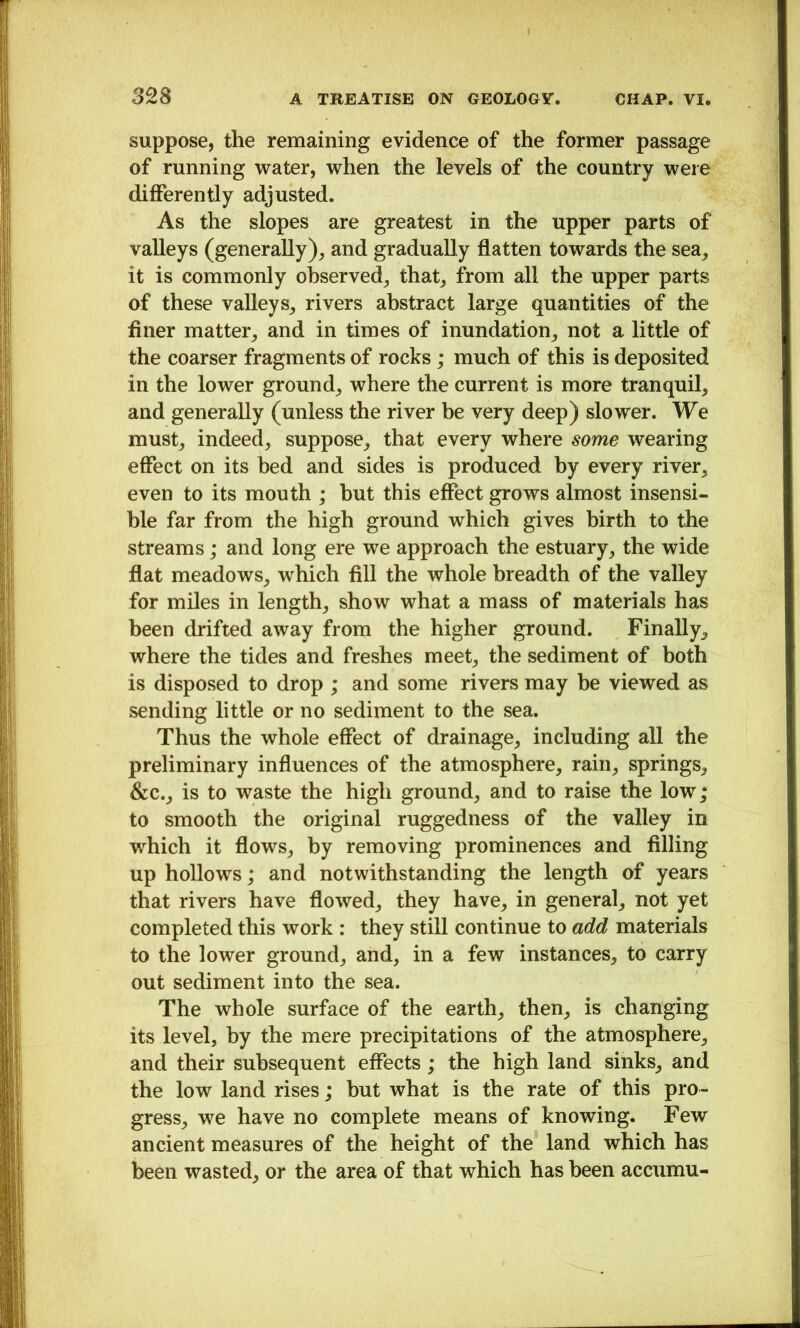suppose, the remaining evidence of the former passage of running water, when the levels of the country were differently adjusted. As the slopes are greatest in the upper parts of valleys (generally)^ and gradually flatten towards the sea^ it is commonly observed^ that^ from all the upper parts of these valleys^ rivers abstract large quantities of the finer matter^ and in times of inundation^ not a little of the coarser fragments of rocks; much of this is deposited in the lower ground^ where the current is more tranquil, and generally (unless the river be very deep) slower. We must, indeed, suppose, that every where some wearing effect on its bed and sides is produced by every river, even to its mouth ; hut this effect grows almost insensi* hie far from the high ground which gives birth to the streams; and long ere we approach the estuary, the wide flat meadows, which fill the whole breadth of the valley for miles in length, show what a mass of materials has been drifted away from the higher ground. Finally, where the tides and freshes meet, the sediment of both is disposed to drop ; and some rivers may be viewed as sending little or no sediment to the sea. Thus the whole effect of drainage, including all the preliminary influences of the atmosphere, rain, springs, &c., is to waste the high ground, and to raise the low; to smooth the original ruggedness of the valley in which it flows, by removing prominences and filling up hollows; and notwithstanding the length of years that rivers have flowed, they have, in general, not yet completed this work : they still continue to add materials to the lower ground, and, in a few instances, to carry out sediment into the sea. The whole surface of the earth, then, is changing its level, by the mere precipitations of the atmosphere, and their subsequent effects; the high land sinks, and the low land rises; but what is the rate of this pro- gress, we have no complete means of knowing. Few ancient measures of the height of the land which has been wasted, or the area of that which has been accumu-