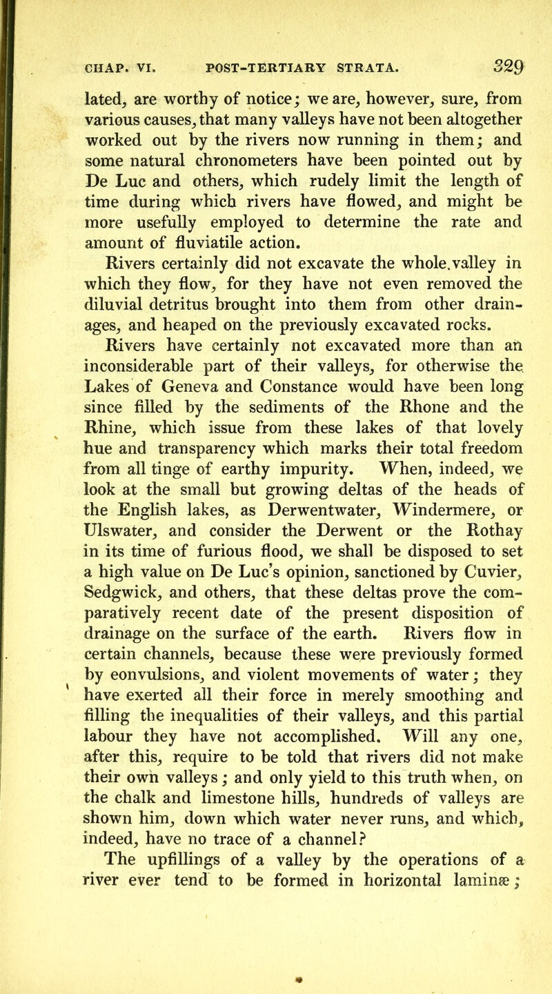 lated^ are worthy of notice; we are^ however^ sure^ from various causes_, that many valleys have not heen altogether worked out by the rivers now running in them; and some natural chronometers have heen pointed out by De Luc and others, which rudely limit the length of time during which rivers have flowed, and might be more usefully employed to determine the rate and amount of fluviatile action. Rivers certainly did not excavate the whole.valley in which they flow, for they have not even removed the diluvial detritus brought into them from other drain- ages, and heaped on the previously excavated rocks. Rivers have certainly not excavated more than an inconsiderable part of their valleys, for otherwise the Lakes of Geneva and Constance would have heen long since filled by the sediments of the Rhone and the Rhine, which issue from these lakes of that lovely hue and transparency which marks their total freedom from all tinge of earthy impurity. When, indeed, we look at the small but growing deltas of the heads of the English lakes, as Derwentwater, Windermere, or Ulswater, and consider the Derwent or the Rothay in its time of furious flood, we shall be disposed to set a high value on De Luc’s opinion, sanctioned by Cuvier, Sedgwick, and others, that these deltas prove the com- paratively recent date of the present disposition of drainage on the surface of the earth. Rivers flow in certain channels, because these were previously formed by convulsions, and violent movements of water; they have exerted all their force in merely smoothing and filling the inequalities of their valleys, and this partial labour they have not accomplished. Will any one, after this, require to he told that rivers did not make their own valleys; and only yield to this truth when, on the chalk and limestone hills, hundreds of valleys are shown him, down which water never runs, and which, indeed, have no trace of a channel.^ The upfillings of a valley by the operations of a river ever tend to be formed in horizontal laminae;