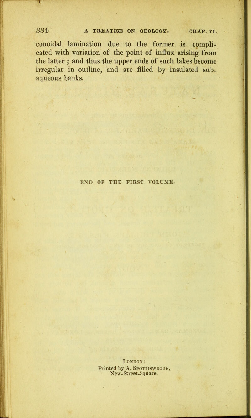 conoidal lamination due to the former is compli- cated with variation of the point of influx arising from the latter ; and thus the upper ends of such lakes become irregular in outline_, and are filled by insulated sub- aqueous banks. END OF THE FIRST VOLUME. London: Printed by A. Spottiswoode, New-Street-Square.