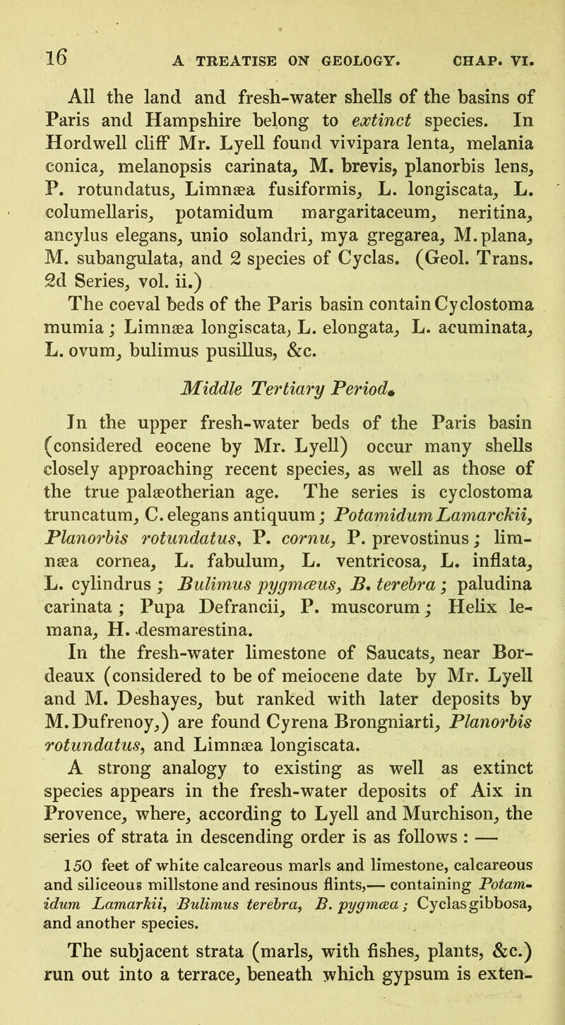 All the land and fresh-water shells of the basins of Paris and Hampshire belong to eoctinct species. In Hordwell cliff Mr. Lyell found vivipara lenta^ melania conica, melanopsis carinata^ M. brevis, planorbis lens, P. rotundatus, Limnsea fusiformis, L. longiscata, L. columellaris, potamidum margaritaceum, neritina, ancylus elegans, unio solandri, mya gregarea, M. plana, M. subangulata, and 2 species of Cyclas. (Geol. Trans. 2d Series, vol. ii.) The coeval beds of the Paris basin contain Cyclostoma mumia; Limnaea longiscata, L. elongata, L. acuminata, L. ovum, bulimus pusillus, &c. Middle Tertiary Period^ In the upper fresh-water beds of the Paris basin (considered eocene by Mr. Lyell) occur many shells closely approaching recent species, as well as those of the true palaeotherian age. The series is cyclostoma truncatum, C.elegans antiquum; PotamidumLamarcMi, Planorhis rotundatus^ P. cornu, P. prevostinus; lim- naea cornea, L. fabulum, L. ventricosa, L. inflata, L. cylindrus ; Bulimus pygmceus, B. terebra; paludina carinata; Pupa Defrancii, P. muscorum; Helix le- mana, H. ^desmarestina. In the fresh-water limestone of Saucats, near Bor- deaux (considered to be of meiocene date by Mr. Lyell and M. Deshayes, but ranked with later deposits by M. Dufrenoy,) are found Cyrena Brongniarti, Planorhis rotundatus, and Limnaea longiscata. A strong analogy to existing as well as extinct species appears in the fresh-water deposits of Aix in Provence, where, according to Lyell and Murchison, the series of strata in descending order is as follows : — 150 feet of white calcareous marls and limestone, calcareous and siliceous millstone and resinous flints,— containing Potom- idum Lamarkii, Bulimus terebra, B. pygmcea; Cyclas gibbosa, and another species. The subjacent strata (marls, with fishes, plants, &c.) run out into a terrace, beneath which gypsum is exten-