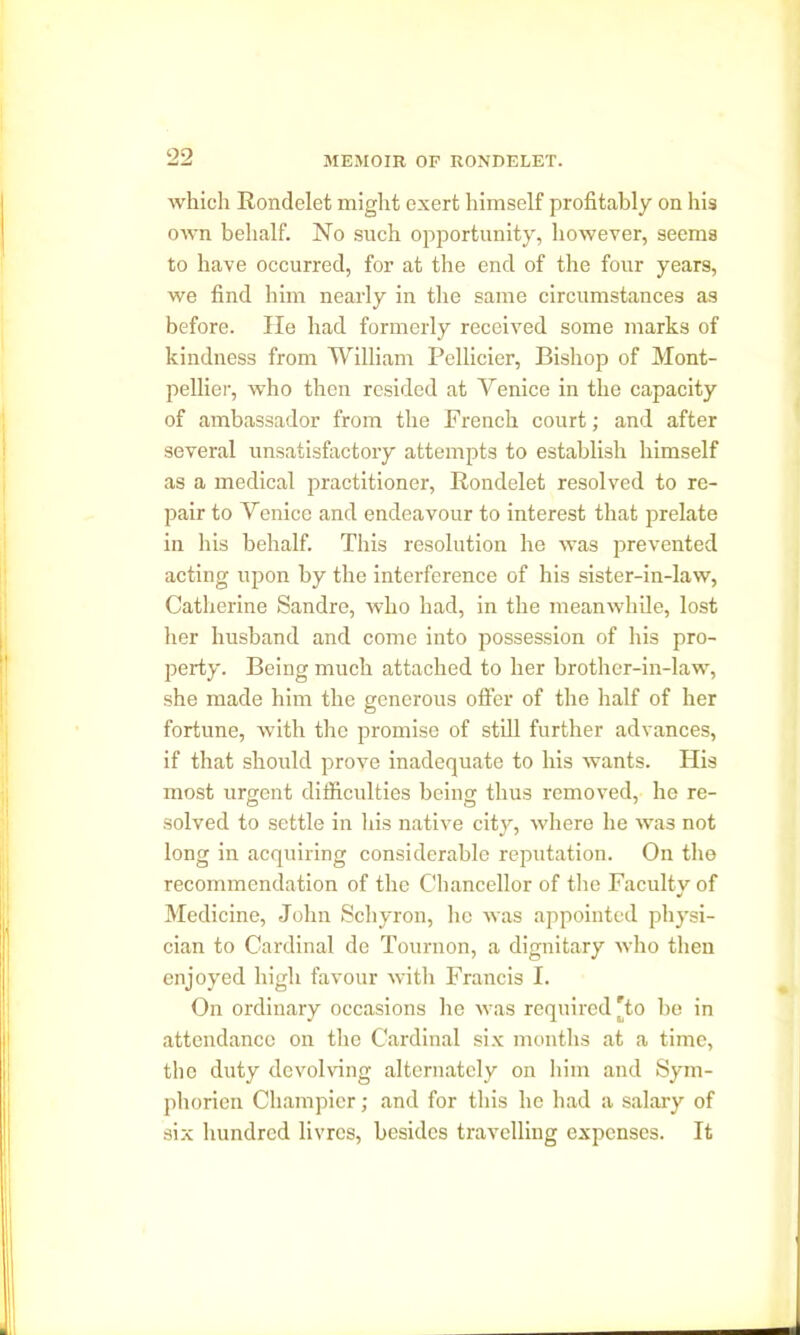 which Rondelet might exert himself profitably on his own behalf. No such opportunity, however, seems to have occurred, for at the end of the four years, we find him nearly in the same circumstances as before. He had formerly received some marks of kindness from William Pellicier, Bishop of Mont- pellier, who then resided at Yenice in the capacity of ambassador from the French court; and after several unsatisfactory attempts to establish himself as a medical practitioner, Rondelet resolved to re- pair to Yenice and endeavour to interest that prelate in his behalf. This resolution he was prevented acting upon by the interference of his sister-in-law, Catherine Sandre, who had, in the meanwhile, lost her husband and come into possession of his pro- perty. Being much attached to her brother-in-law, she made him the generous offer of the half of her fortune, with the promise of still further advances, if that should prove inadequate to his wants. His most urgent difficulties being thus removed, he re- solved to settle in his native city, where he was not long in acquiring considerable reputation. On the recommendation of the Chancellor of the Faculty of Medicine, John Schyron, he was appointed physi- cian to Cardinal de Tournon, a dignitary who then enjoyed high favour with Francis I. On ordinary occasions he was required To he in attendance on the Cardinal six months at a time, the duty devolving alternately on him and Sym- pliorien Champier; and for this he had a salary of six hundred livres, besides travelling expenses. It