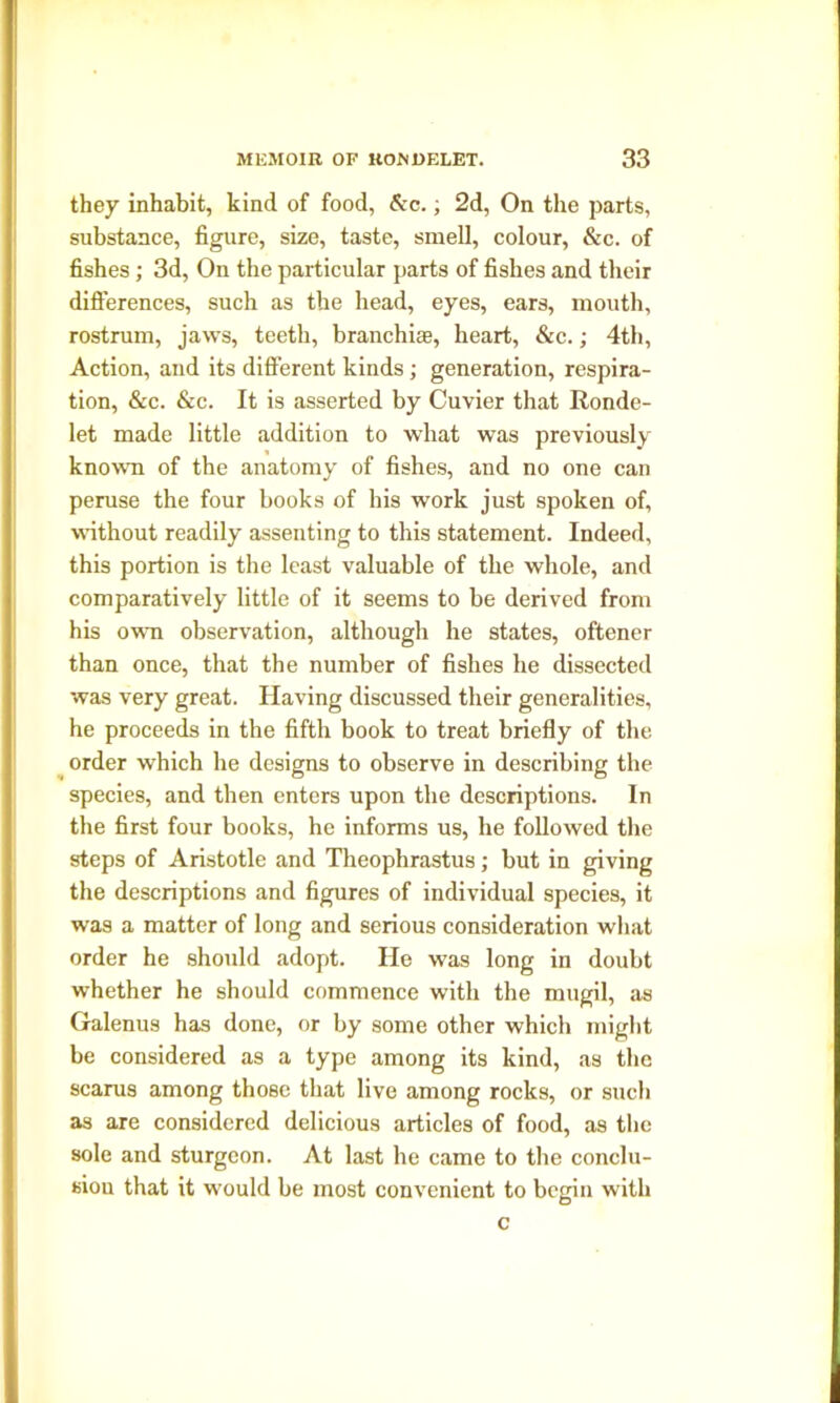 they inhabit, kind of food, &c.; 2d, On the parts, substance, figure, size, taste, smell, colour, &c. of fishes; 3d, On the particular parts of fishes and their differences, such as the head, eyes, ears, mouth, rostrum, jaws, teeth, branchiae, heart, &c.; 4th, Action, and its different kinds ; generation, respira- tion, &c. &c. It is asserted by Cuvier that Ronde- let made little addition to what was previously known of the anatomy of fishes, and no one can peruse the four books of bis work just spoken of, without readily assenting to this statement. Indeed, this portion is the least valuable of the whole, and comparatively little of it seems to be derived from his own observation, although he states, oftener than once, that the number of fishes he dissected was very great. Having discussed their generalities, he proceeds in the fifth book to treat briefly of the order which he designs to observe in describing the species, and then enters upon the descriptions. In the first four books, he informs us, he followed the steps of Aristotle and Theophrastus; but in giving the descriptions and figures of individual species, it was a matter of long and serious consideration what order he should adopt. He was long in doubt whether he should commence with the mugil, as Galenus has done, or by some other which might be considered as a type among its kind, as the scarus among those that live among rocks, or such as are considered delicious articles of food, as the sole and sturgeon. At last he came to the conclu- sion that it would be most convenient to begin with c