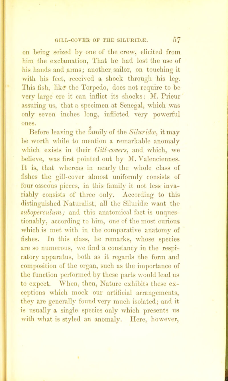 on being seized by one of the crew, elicited from him the exclamation, That he had lost the use of his hands and arms; another sailor, on touching it with his feet, received a shock through his leg. This fish, like the Torpedo, does not require to be very large ere it can inflict its shocks: M. Prieur assuring us, that a specimen at Senegal, which was only seven inches long, inflicted very powerful ones. e Before leaving the family of the Siluridct>, it may be worth while to mention a remarkable anomaly which exists in their Gill covers, and which, we believe, was first pointed out by M. Valenciennes. It is, that whereas in nearly the whole class of fishes the gill-cover almost uniformly consists of four osseous pieces, in this family it not less inva- riably consists of three only. According to this distinguished Naturalist, all the Siluridas want the suboperculum; and this anatomical fact is unques- tionably, according to him, one of the most curious which is met with in the comparative anatomy of fishes. In this class, he remarks, whose species are so numerous, we find a constancy in the respi- ratory apparatus, both as it regards the form and composition of the organ, such as the importance of the function performed by these parts would lead us to expect. When, then, Nature exhibits these ex- ceptions which mock our artificial arrangements, they are generally found very much isolated; and it is usually a single species only which presents us with what is styled an anomaly. Here, however,