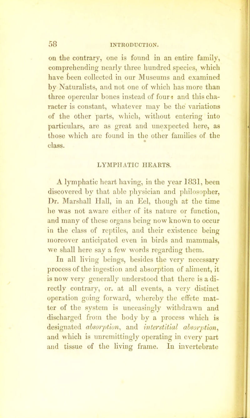 on the contrary, one is found in an entire family, comprehending nearly three hundred species, which have been collected in our Museums and examined by Naturalists, and not one of which has more than three opercular bones instead of four i and this cha- racter is constant, whatever may be the variations of the other parts, which, without entering into particulars, are as great and unexpected here, as those which are found in the other families of the class. LYMPHATIC HEARTS. A lymphatic heart having, in the year 1831, been discovered by that able physician and philosopher, Dr. Marshall Hall, in an Eel, though at the time he was not aware either of its nature or function, and many of these organs being now known to occur in the class of reptiles, and their existence being moreover anticipated even in birds and mammals, we shall here say a few words regarding them. In all living beings, besides the very necessary process of the ingestion and absorption of aliment, it is now very generally understood that there is a di- rectly contrary, or. at all events, a very distinct operation going forward, whereby the effete mat- ter of the system is unceasingly withdrawn and discharged from the body by a process which is designated absorption, and interstitial absorption, and which is unremittingly operating in every part and tissue of the living frame. In invertebrate