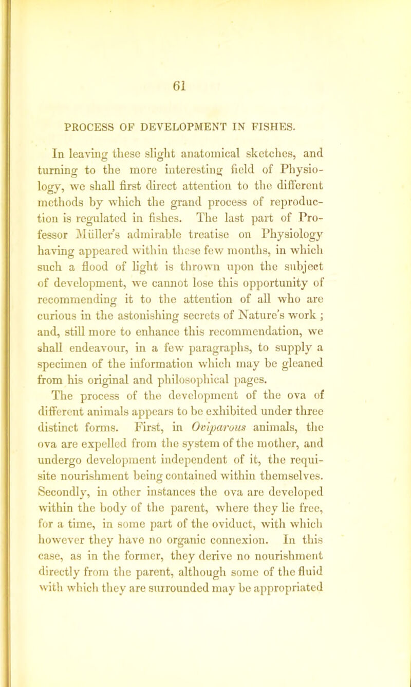 PROCESS OF DEVELOPMENT IN FISHES. In leaving these slight anatomical sketches, and turning to the more interesting field of Physio- logy, we shall first direct attention to the different methods by which the grand process of reproduc- tion is regulated in fishes. The last part of Pro- fessor Mullers admirable treatise on Physiology having appeared within these few months, in which such a flood of light is thrown upon the subject of development, we cannot lose this opportunity of recommending it to the attention of all who are curious in the astonishing secrets of Nature’s work ; and, still more to enhance this recommendation, we shall endeavour, in a few paragraphs, to supply a specimen of the information which may be gleaned from his original and philosophical pages. The process of the development of the ova of different animals appears to be exhibited under three distinct forms. First, in Oviparous animals, the ova are expelled from the system of the mother, and undergo development independent of it, the requi- site nourishment being contained within themselves. Secondly, in other instances the ova are developed within the body of the parent, where they lie free, for a time, in some part of the oviduct, witli which however they have no organic connexion. In this case, as in the former, they derive no nourishment directly from the parent, although some of the fluid with which they are surrounded may be appropriated