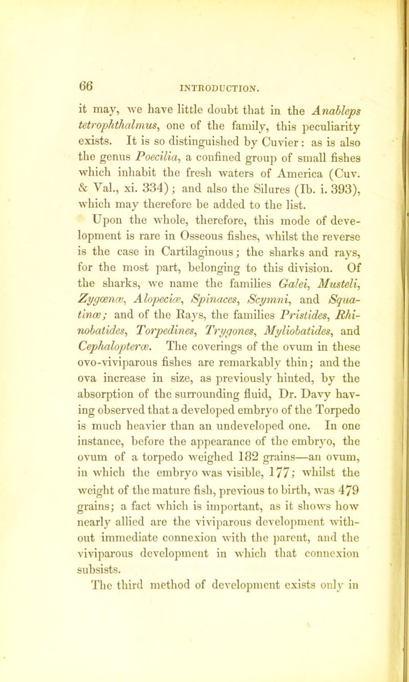 it may, we have little doubt that in the Anableps tetrophthalmus, one of the family, this peculiarity exists. It is so distinguished by Cuvier: as is also the genus Poecilia, a confined group of small fishes which inhabit tbe fresb waters of America (Cuv. & Val., xi. 334); and also the Silures (lb. i. 393), which may therefore be added to the list. Upon the whole, therefore, this mode of deve- lopment is rare in Osseous fishes, whilst the reverse is the case in Cartilaginous; the sharks and rays, for the most part, belonging to this division. Of the sharks, we name the families Galei, Musteli, Zygoma;. Alopecia?, Spinaces, Scymni, and Squa- tince; and of the Rays, the families Pristides, Rhi- nobatides, Torpedines, Trygones, Myliobatides, and Cephalopterce. The coverings of the ovum in these ovo-viviparous fishes are remarkably thin; and the ova increase in size, as previously hinted, by the absorption of the surrounding fluid, Dr. Davy hav- ing observed that a developed embryo of the Torpedo is much heavier than an undeveloped one. In one instance, before the appearance of the embryo, the ovum of a torpedo weighed 182 grains—an ovum, in which the embryo was visible, 177; whilst the weight of the mature fish, previous to birth, was 479 grains; a fact which is important, as it shows how nearly allied are the viviparous development with- out immediate connexion with the parent, and the viviparous development in which that connexion subsists. The third method of development exists only in