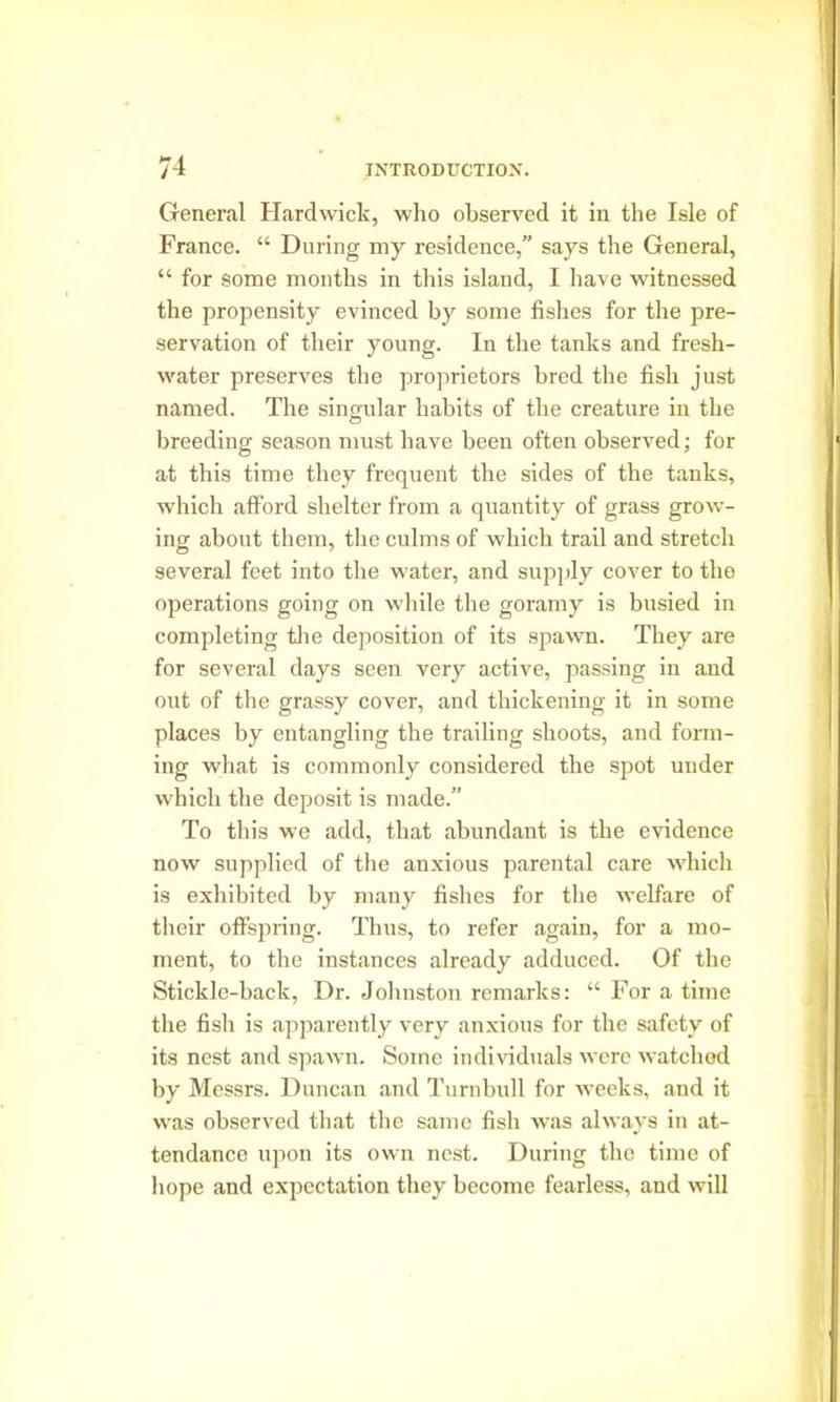 General Hardwick, who observed it in the Isle of France. “ During my residence,” says the General, “ for some months in this island, I have witnessed the propensity evinced by some fishes for the pre- servation of their young. In the tanks and fresh- water preserves the proprietors bred the fish just named. The singular habits of tlie creature in the breeding season must have been often observed; for at tbis time they frequent the sides of the tanks, which afford shelter from a quantity of grass grow- ing about them, the culms of which trail and stretch several feet into the water, and supply cover to the operations going on while the goramy is busied in completing the deposition of its spawn. They are for several days seen very active, passing in and out of the grassy cover, and thickening it in some places by entangling the trailing shoots, and form- ing what is commonly considered the spot under which the deposit is made.” To this we add, that abundant is the evidence now supplied of the anxious parental care which is exhibited by many fishes for the welfare of their offspring. Thus, to refer again, for a mo- ment, to the instances already adduced. Of the Stickle-back, Dr. Johnston remarks: “ For a time the fish is apparently very anxious for the safety of its nest and spawn. Some individuals were watched by Messrs. Duncan and Turnbull for weeks, and it was observed that the same fish was always in at- tendance upon its own nest. During the time of hope and expectation they become fearless, and will