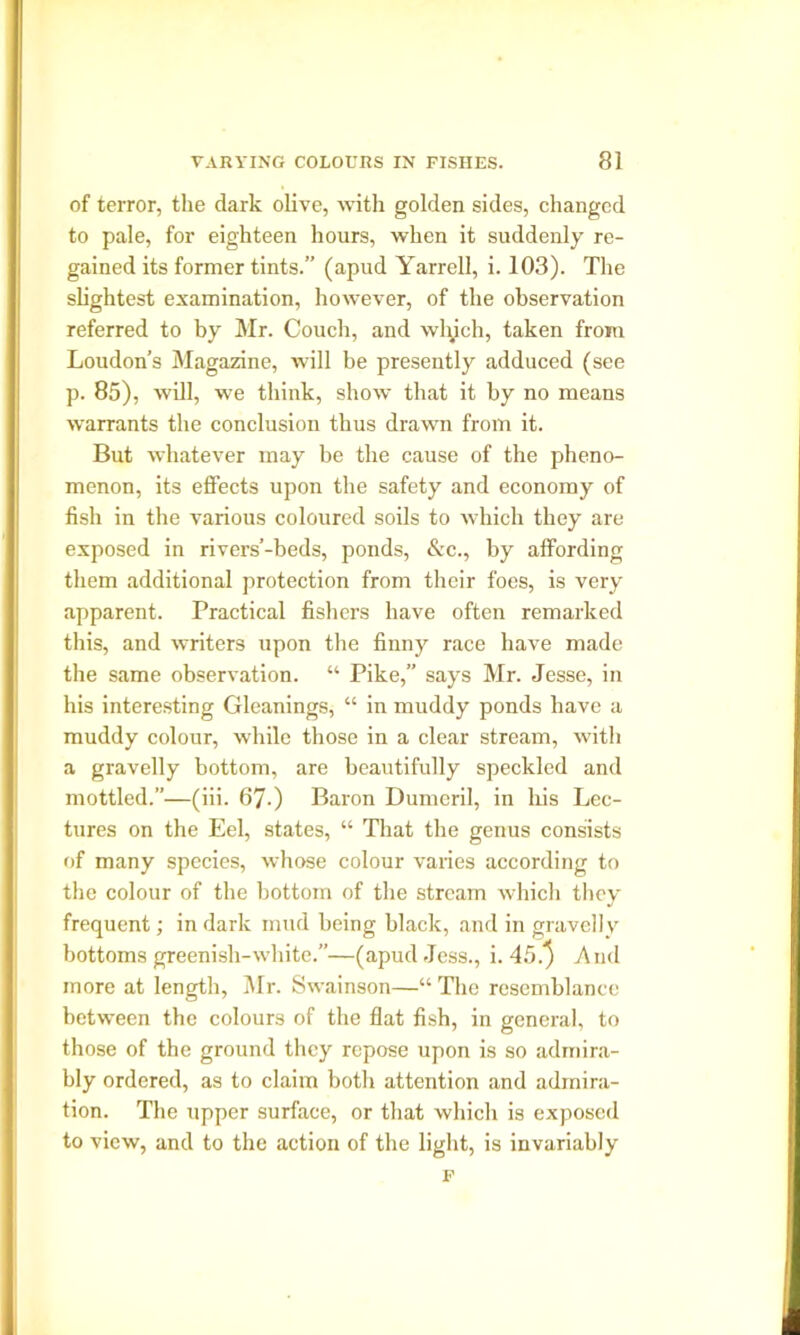 of terror, the dark olive, with golden sides, changed to pale, for eighteen hours, when it suddenly re- gained its former tints.” (apud Yarrell, i. 103). The slightest examination, however, of the observation referred to by Mr. Couch, and which, taken from Loudon’s Magazine, will be presently adduced (see p. 85), will, we think, show that it by no means warrants the conclusion thus drawn from it. But whatever may be the cause of the pheno- menon, its effects upon the safety and economy of fish in the various coloured soils to which they are exposed in rivers’-beds, ponds, &c., by affording them additional protection from their foes, is very apparent. Practical fishers have often remarked this, and writers upon the finny race have made the same observation. “ Pike,” says Mr. Jesse, in his interesting Gleanings, “ in muddy ponds have a muddy colour, while those in a clear stream, with a gravelly bottom, are beautifully speckled and mottled.”—(iii. 67-) Baron Dumeril, in his Lec- tures on the Eel, states, “ That the genus consists of many species, whose colour varies according to the colour of the bottom of the stream which they frequent; in dark mud being black, and in gravelly bottoms greenish-white.—(apud Jess., i. 45.} And more at length, Mr. Swainson—“ The resemblance between the colours of the flat fish, in general, to those of the ground they repose upon is so admira- bly ordered, as to claim both attention and admira- tion. The upper surface, or that which is exposed to view, and to the action of the light, is invariably