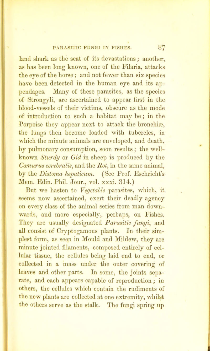 land shark as the seat of its devastations; another, as has been long known, one of the Filaria, attacks the eye of the horse; and not fewer than six species have been detected in the human eye and its ap- pendages. Many of these parasites, as the species of Strongyli, are ascertained to appear first in the blood-vessels of their victims, obscure as the mode of introduction to such a habitat may be; in the Porpoise they appear next to attack the bronchi*, the lungs then become loaded with tubercles, in which the minute animals are enveloped, and death, by pulmonary consumption, soon results ; the well- known Sturdy or Gid in sheep is produced by the Ccmurus cerebralis, and the Rot, in the same animal, by the Distoma kepaticum. (See Prof. Eschricht’s Mem. Edin. Phil. Jour., vol. xxxi. 314.) But we hasten to Vegetable parasites, which, it seems now ascertained, exert their deadly agency on every class of the animal series from man down- wards, and more especially, perhaps, on Fishes. They are usually designated Parasitic fungi, and all consist of Cryptogamous plants. In their sim- plest form, as seen in Mould and Mildew, they are minute jointed filaments, composed entirely of cel- lular tissue, the cellules being laid end to end, or collected in a mass under the outer covering of leaves and other parts. In some, the joints sepa- rate, and each appears capable of reproduction; in others, the cellules which contain the rudiments of the new plants are collected at one extremity, whilst the others serve as the stalk. The fungi spring up