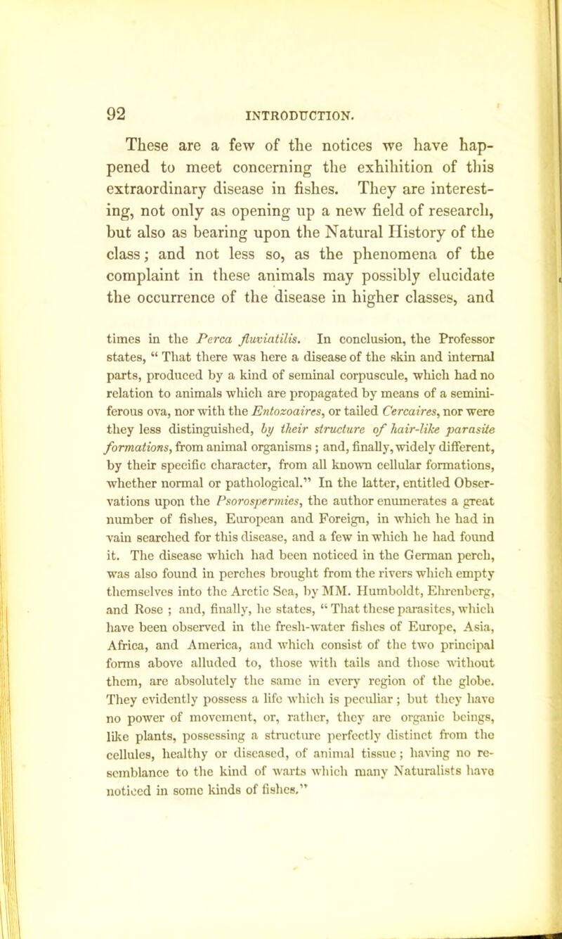 These are a few of the notices we have hap- pened to meet concerning the exhibition of this extraordinary disease in fishes. They are interest- ing, not only as opening up a new field of research, but also as bearing upon the Natural History of the class; and not less so, as the phenomena of the complaint in these animals may possibly elucidate the occurrence of the disease in higher classes, and times in the Perea fluviatilis. In conclusion, the Professor states, “ That there was here a disease of the skin and internal parts, produced by a kind of seminal corpuscule, which had no relation to animals which are propagated by means of a semini- ferous ova, nor with the Entozoaires, or tailed Cercaires, nor were they less distinguished, by their structure of hair-like parasite formations, from animal organisms; and, finally, widely different, by their specific character, from all known cellular formations, whether normal or pathological.” In the latter, entitled Obser- vations upon the Psorospermies, the author enumerates a great number of fishes, European and Foreign, in which he had in vain searched for this disease, and a few in which he had found it. The disease which had been noticed in the German perch, was also found in perches brought from the rivers which empty themselves into the Arctic Sea, by MM. Humboldt, Elirenberg, and Rose ; and, finally, he states, “ That these parasites, which have been observed in the fresh-water fishes of Europe, Asia, Africa, and America, and which consist of the two principal forms above alluded to, those with tails and those without them, are absolutely the same in every region of the globe. They evidently possess a life which is peculiar ; but they have no power of movement, or, rather, they are organic beings, like plants, possessing a structure perfectly distinct from the cellules, healthy or diseased, of animal tissue; having no re- semblance to the kind of warts which many Naturalists have noticed in some kinds of fishes.”