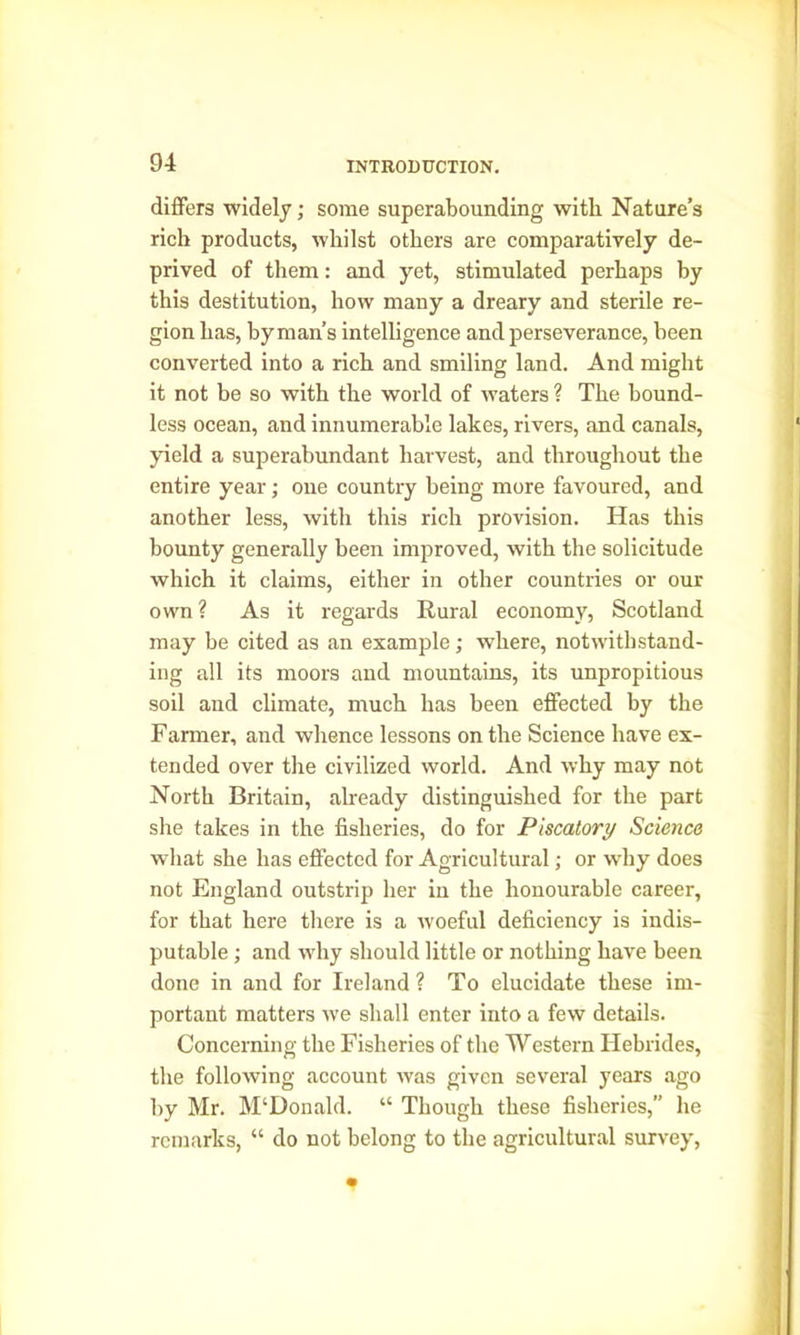 differs widely; some superabounding with Nature’s rich products, whilst others are comparatively de- prived of them: and yet, stimulated perhaps by this destitution, how many a dreary and sterile re- gion has, by man’s intelligence and perseverance, been converted into a rich and smiling land. And might it not be so with the world of waters ? The bound- less ocean, and innumerable lakes, rivers, and canals, yield a superabundant harvest, and throughout the entire year; one country being more favoured, and another less, with this rich provision. Has this bounty generally been improved, with the solicitude which it claims, either in other countries or our own ? As it regards Rural economy, Scotland may be cited as an example; where, notwithstand- ing all its moors and mountains, its unpropitious soil and climate, much has been effected by the Farmer, and whence lessons on the Science have ex- tended over the civilized world. And why may not North Britain, already distinguished for the part she takes in the fisheries, do for Piscatory Science what she has effected for Agricultural; or why does not England outstrip her in the honourable career, for that here there is a woeful deficiency is indis- putable ; and why should little or nothing have been done in and for Ireland ? To elucidate these im- portant matters we shall enter into a few details. Concerning the Fisheries of the Western Hebrides, the following account was given several years ago by Mr. M‘Donald. “ Though these fisheries,” he remarks, “ do not belong to the agricultural survey,