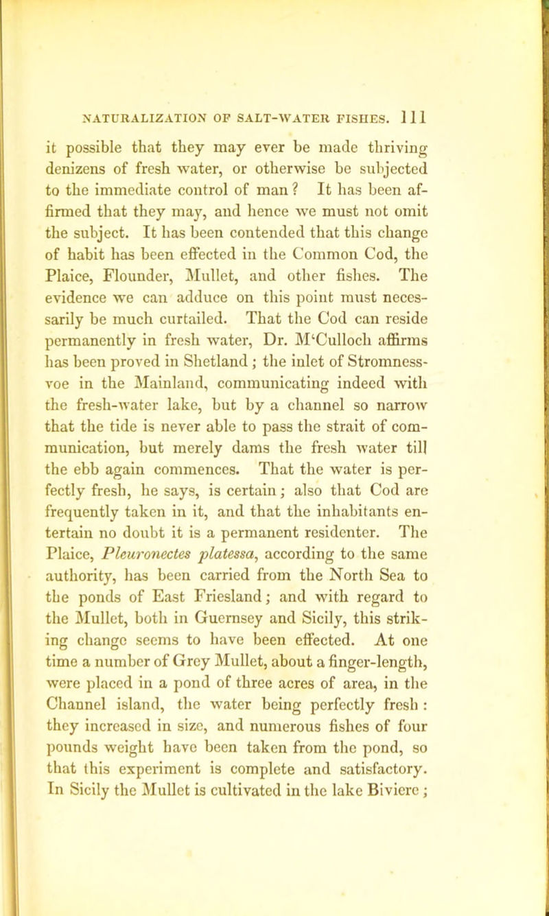 it possible that they may ever be made thriving denizens of fresh water, or otherwise be subjected to the immediate control of man ? It has been af- firmed that they may, and lienee we must not omit the subject. It has been contended that this change of habit has been effected in the Common Cod, the Plaice, Flounder, Mullet, and other fishes. The evidence we can adduce on this point must neces- sarily be much curtailed. That the Cod can reside permanently in fresh water, Dr. M‘Culloch affirms has been proved in Shetland; the inlet of Stromness- voe in the Mainland, communicating indeed with the fresh-water lake, but by a channel so narrow that the tide is never able to pass the strait of com- munication, but merely dams the fresh water till the ebb again commences. That the water is per- fectly fresh, he says, is certain; also that Cod are frequently taken in it, and that the inhabitants en- tertain no doubt it is a permanent residenter. The Plaice, Pleuronectes platessa, according to the same authority, has been carried from the North Sea to the ponds of East Friesland; and with regard to the Mullet, both in Guernsey and Sicily, this strik- ing change seems to have been effected. At one time a number of Grey Mullet, about a finger-length, were placed in a pond of three acres of area, in the Channel island, the water being perfectly fresh : they increased in size, and numerous fishes of four pounds weight have been taken from the pond, so that this experiment is complete and satisfactory. In Sicily the Mullet is cultivated in the lake Biviere;