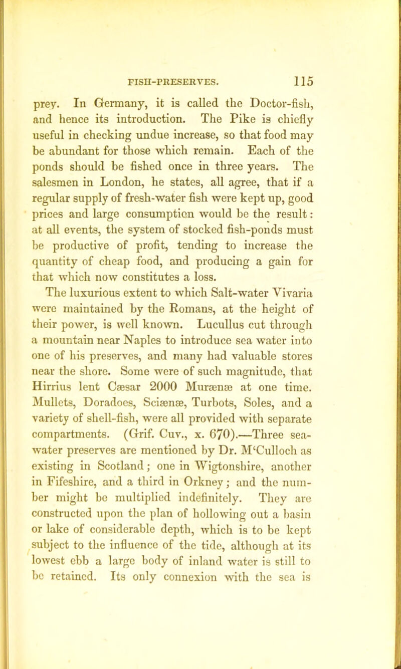 prey. In Germany, it is called the Doctor-fish, and hence its introduction. The Pike is chiefly useful in checking undue increase, so that food may be abundant for those which remain. Each of the ponds should be fished once in three years. The salesmen in London, he states, all agree, that if a regular supply of fresh-water fish were kept up, good prices and large consumption would be the result: at all events, the system of stocked fish-ponds must be productive of profit, tending to increase the quantity of cheap food, and producing a gain for that which now constitutes a loss. The luxurious extent to which Salt-water Vivaria were maintained by the Romans, at the height of their power, is well known. Lucullus cut through a mountain near Naples to introduce sea water into one of his preserves, and many had valuable stores near the shore. Some were of such magnitude, that Hirrius lent Cassar 2000 Mura;me at one time. Mullets, Doradoes, Scisense, Turbots, Soles, and a variety of shell-fish, were all provided with separate compartments. (Grif. Cuv., x. 670).—Three sea- water preserves are mentioned by Dr. M£Culloch as existing in Scotland; one in Wigtonshire, another in Fifeshire, and a third in Orkney; and the num- ber might be multiplied indefinitely. They are constructed upon the plan of hollowing out a basin or lake of considerable depth, which is to be kept subject to the influence of the tide, although at its lowest ebb a large body of inland water is still to be retained. Its only connexion with the sea is