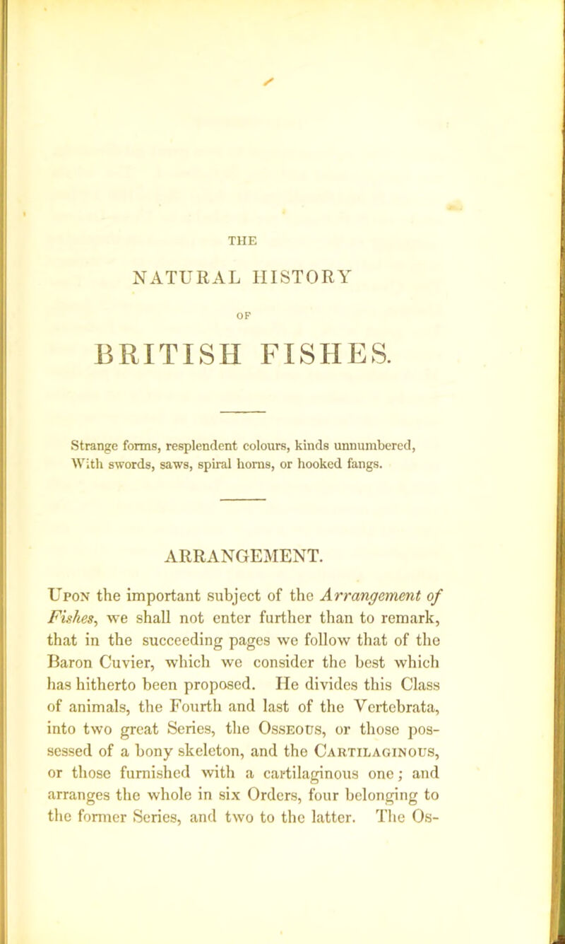 THE ✓ NATURAL HISTORY OF BRITISH FISHES. Strange forms, resplendent colours, kinds unnumbered, With swords, saws, spiral horns, or hooked fangs. ARRANGEMENT. Upon the important subject of the Arrangement of Fishes, we shall not enter further than to remark, that in the succeeding pages we follow that of the Baron Cuvier, which we consider the best which has hitherto been proposed. He divides this Class of animals, the Fourth and last of the Vertebrata, into two great Series, the Osseous, or those pos- sessed of a bony skeleton, and the Cartilaginous, or those furnished with a cartilaginous one; and arranges the whole in six Orders, four belonging to the former Series, and two to the latter. The Os-