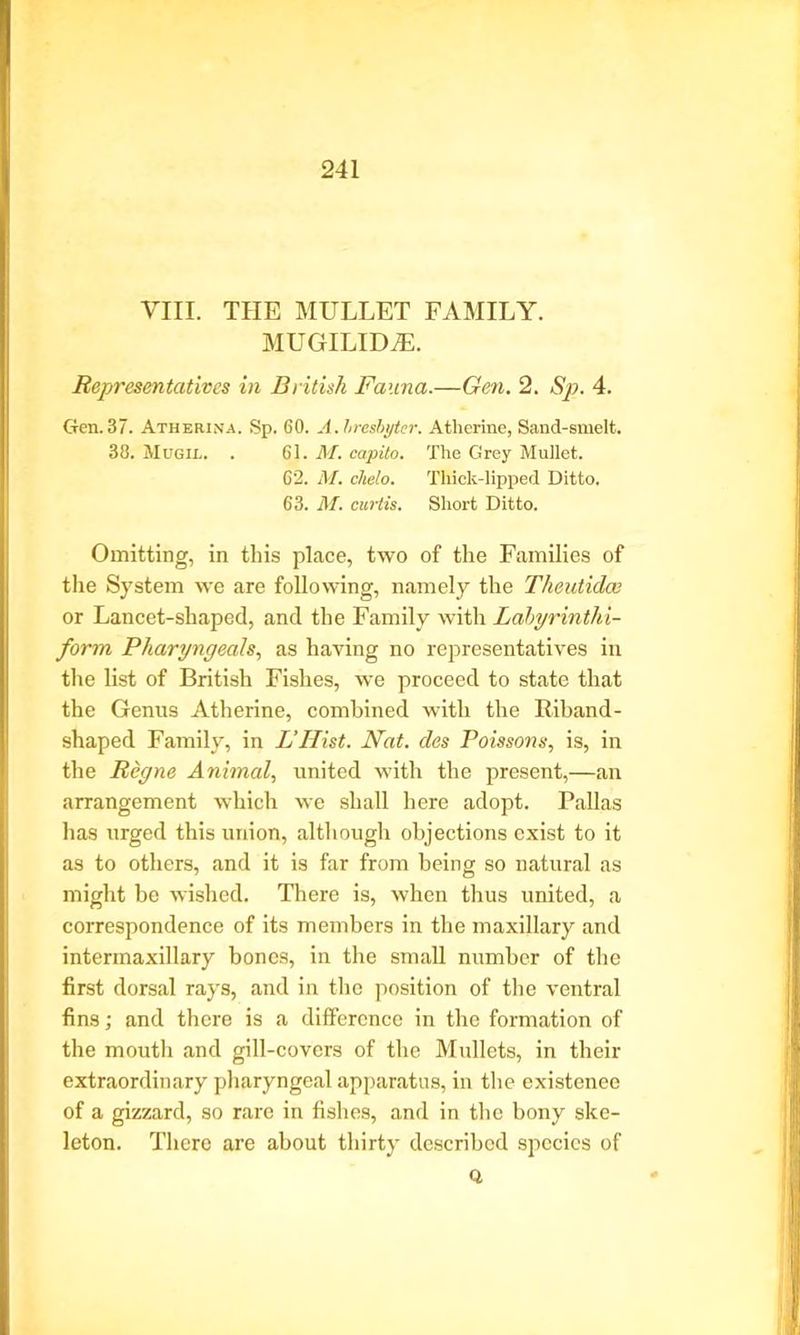 VIII. THE MULLET FAMILY. MUGILIDjE. Representatives in British Fauna.—Gen. 2. Sp. 4. Gen.37. Atherina. Sp. 60. A.hresbyter. Atherine, Sand-smelt. 38. Mugil. . 61. M. capita. The Grey Mullet. 62. M. chelo. Thick-lipped Ditto. 63. M. curtis. Short Ditto. Omitting, in this place, two of the Families of the System we are following, namely the Tlieutidce or Lancet-shaped, and the Family with Labyrinthi- form Pharyngeals, as having no representatives in the list of British Fishes, we proceed to state that the Genus Atherine, combined with the Riband- shaped Family, in L’Hist. Nat. des Poissons, is, in the Regne Animal, united with the present,—an arrangement which we shall here adopt. Pallas has urged this union, although objections exist to it as to others, and it is far from being so natural as might be wished. There is, when thus united, a correspondence of its members in the maxillary and intermaxillary bones, in the small number of the first dorsal rays, and in the position of the ventral fins; and there is a difference in the formation of the mouth and gill-covers of the Mullets, in their extraordinary pharyngeal apparatus, in the existenee of a gizzard, so rare in fishes, and in the bony ske- leton. There are about thirty described species of Q.