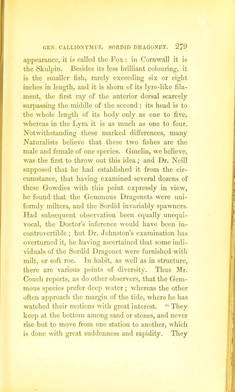 appearance, it is called the Fox: in Cornwall it is the Skulpin. Besides its less brilliant colouring, it is the smaller fish, rarely exceeding six or eight inches in length, and it is shorn of its lyre-like fila- ment, the first ray of the anterior dorsal scarcely surpassing the middle of the second: its head is to the whole length of its body only as one to five, whereas in the Lyra it is as much as one to four. Notwithstanding these marked differences, many Naturalists believe that these two fishes are the male and female of one species. Gmelin, we believe, was the first to throw out this idea; and Dr. Neill supposed that he had established it from the cir- cumstance, that having examined several dozens of these Gowdies with this point expressly in view, he found that the Gemmous Dragonets were uni- formly milters, and the Sordid invariably spawners. Had subsequent observation been equally unequi- vocal, the Doctor’s inference would have been in- controvertible ; but Dr. Johnston’s examination has overturned it, he having ascertained that some indi- viduals of the Sordid Dragonet were furnished with milt, or soft roe. In habit, as well as in structure, there are various points of diversity. Thus Mr. Couch reports, as do other observers, that the Gem- mous species prefer deep water; whereas the other often approach the margin of the tide, where he has watched their motions with great interest. “ They keep at the bottom among sand or stones, and never rise but to move from one station to another, which is done with great suddenness and rapidity. They
