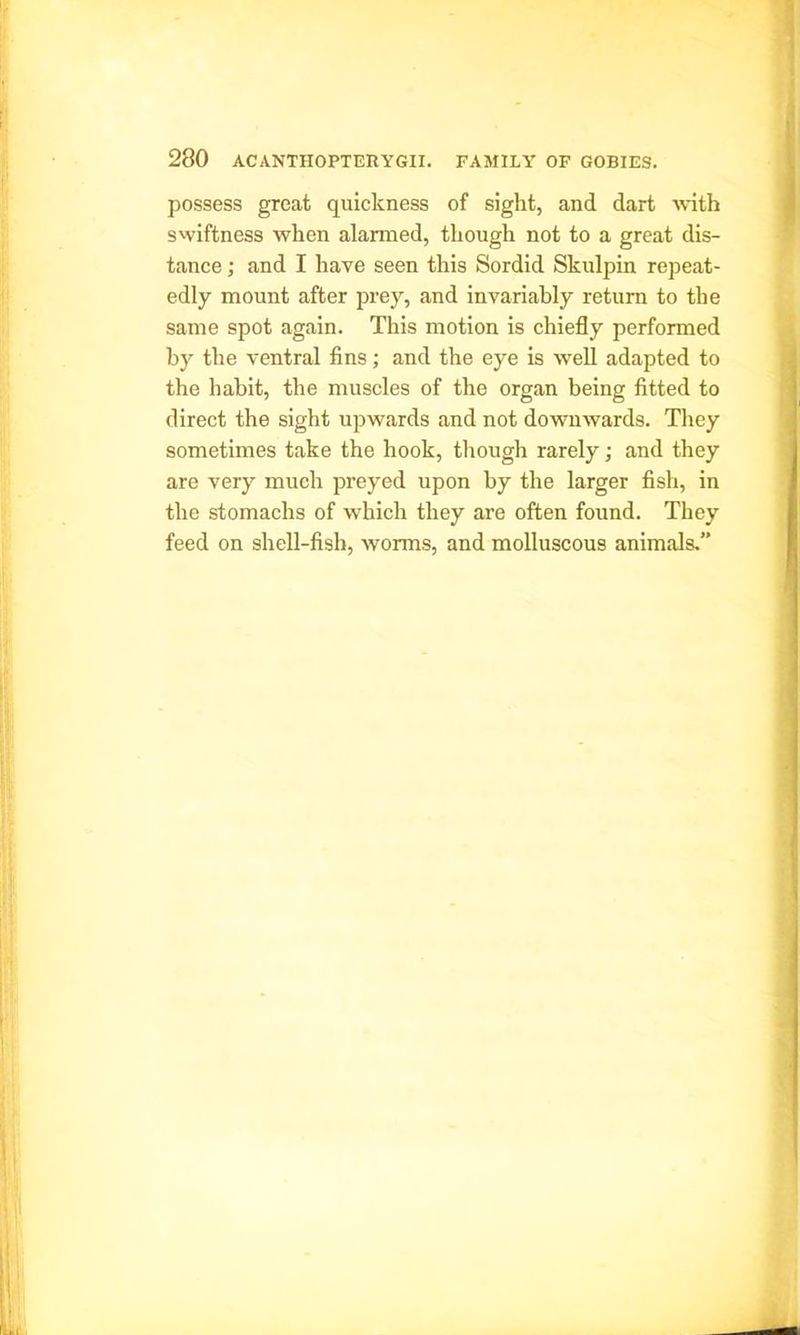 possess great quickness of sight, and dart with swiftness when alarmed, though not to a great dis- tance ; and I have seen this Sordid Skulpin repeat- edly mount after prey, and invariably return to the same spot again. This motion is chiefly performed by the ventral fins; and the eye is well adapted to the habit, the muscles of the organ being fitted to direct the sight upwards and not downwards. They sometimes take the hook, though rarely; and they are very much preyed upon by the larger fish, in the stomachs of which they are often found. They feed on shell-fish, worms, and molluscous animals.”