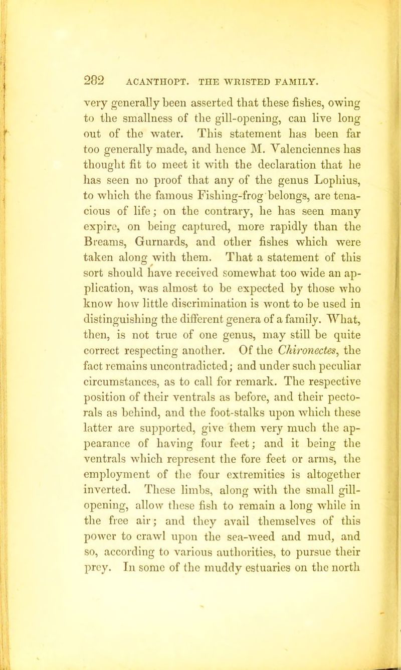 very generally been asserted that these fishes, owing to the smallness of the gill-opening, can live long out of the water. This statement has been far too generally made, and hence M. Valenciennes has thought fit to meet it with the declaration that he has seen no proof that any of the genus Lophius, to which the famous Fishing-frog belongs, are tena- cious of life; on the contrary, he has seen many expire, on being captured, more rapidly than the Breams, Gurnards, and other fishes which were taken along with them. That a statement of this sort should have received somewhat too wide an ap- plication, was almost to be expected by those who know how little discrimination is wont to be used in distinguishing the different genera of a family. What, then, is not true of one genus, may still be quite correct respecting another. Of the Chironectes, the fact remains uncontradicted; and under such peculiar circumstances, as to call for remark. The respective position of their ventrals as before, and their pecto- rals as behind, and the foot-stalks upon which these latter are supported, give them very much the ap- pearance of having four feet; and it being the ventrals which represent the fore feet or arms, the employment of the four extremities is altogether inverted. These limbs, along with the small gill- opening, allow these fish to remain a long while in the free air; and they avail themselves of this power to crawl upon the sea-weed and mud, and so, according to various authorities, to pursue their prey. In some of the muddy estuaries on the north