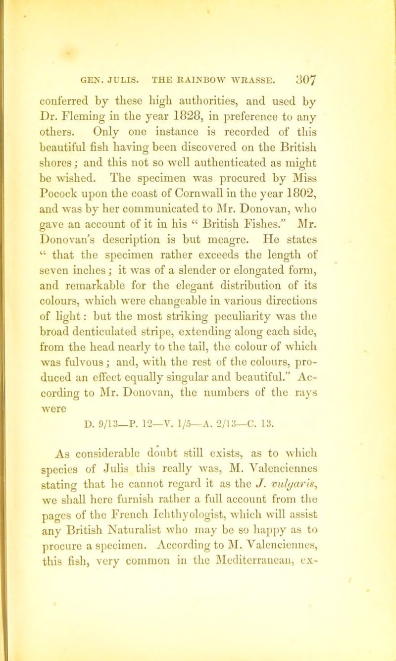 conferred by these high authorities, and used by Dr. Fleming in the year 1828, in preference to any others. Only one instance is recorded of this beautifid fish having been discovered on the British shores; and this not so well authenticated as might be wished. The specimen was procured by Miss Pocock upon the coast of Cornwall in the year 1802, and was by her communicated to Mr. Donovan, who gave an account of it in his “ British Fishes.” Mr. Donovan’s description is but meagre. He states “ that the specimen rather exceeds the length of seven inches; it was of a slender or elongated form, and remarkable for the elegant distribution of its colours, which were changeable in various directions of light: but the most striking peculiarity was the broad denticulated stripe, extending along each side, from the head nearly to the tail, the colour of which was fulvous ; and, with the rest of the colours, pro- duced an effect equally singular and beautiful.” Ac- cording to Mr. Donovan, the numbers of the rays were D. 9/13—P. 12—V. 1/5—A. 2/13—C. 13. As considerable doubt still exists, as to which species of Julis this really was, M. Valenciennes stating that he cannot regard it as the J. vulgar is, we shall here furnish rather a full account from the pages of the French Ichthyologist, which will assist any British Naturalist who may be so happy as to procure a specimen. According to M. Valenciennes, this fish, very common in the Mediterranean, ex-