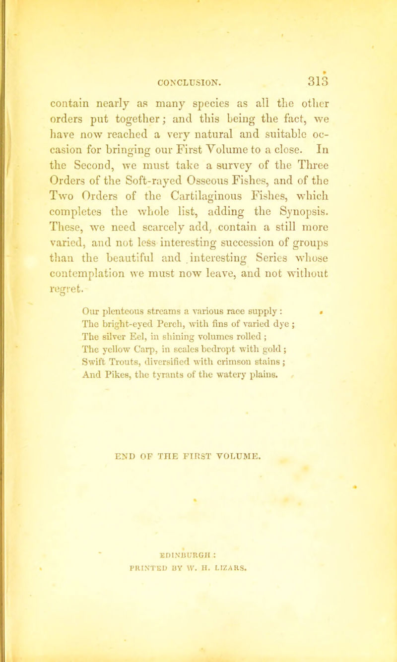 contain nearly as many species as all the other orders put together; and this being the fact, we have now reached a very natural and suitable oc- casion for bringing our First Yolume to a close. In the Second, we must take a survey of the Three Orders of the Soft-rayed Osseous Fishes, and of the Two Orders of the Cartilaginous Fishes, which completes the whole list, adding the Synopsis. These, we need scarcely add, contain a still more varied, and not less interesting succession of groups than the beautiful and interesting Series whose contemplation we must now leave, and not without regret. Our plenteous streams a various race supply : • The bright-eyed Perch, with fins of varied dye ; The silver Eel, in shining volumes rolled ; The yellow Carp, in scales bcdropt with gold; Swift Trouts, diversified with crimson stains ; And Pikes, the tyrants of the watery plains. END OF TIIE FIRST VOLUME. EDINBURGH : PRINTED UY W. H. LIZARS.