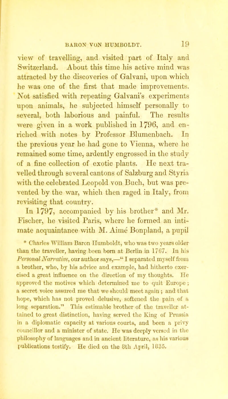 view of travelling, and visited part of Italy and Switzerland. About this time his active mind was attracted by the discoveries of Galvani, upon which he was one of the first that made improvements. Not satisfied with repeating Galvani’s experiments upon animals, he subjected himself personally to several, both laborious and painful. The results were given in a work published in 1796, and en- riched with notes by Professor Blumenbach. In the previous year he had gone to Vienna, where he remained some time, ardently engrossed in the study of a fine collection of exotic plants. He next tra- velled through several cantons of Salzburg and Styria with the celebrated Leopold von Buch, but was pre- vented by the war, which then raged in Italy, from revisiting that country. In 1797, accompanied by his brother* and Mr. Fischer, he visited Paris, where he formed an inti- mate acquaintance with M. Aime Bonpland, a pupil * Charles William Baron Humboldt, who was two years older than the traveller, having been bom at Berlin in 17C7. In his Personal Narrative, our author says,—“ I separated myself from a brother, who, by his advice and example, had hitherto exer- cised a great influence on the direction of my thoughts. He approved the motives which determined me to quit Europe; a secret voice assured me that we should meet again ; and that hope, which has not proved delusive, softened the pain of a long separation.” This estimable brother of the traveller at- tained to great distinction, having served the King of Prussia in a diplomatic capacity at various courts, and been a privy councillor and a minister of state. He was deeply versed in the philosophy of languages and in ancient literature, as his various publications testify. He died on the 8th April, 1085.