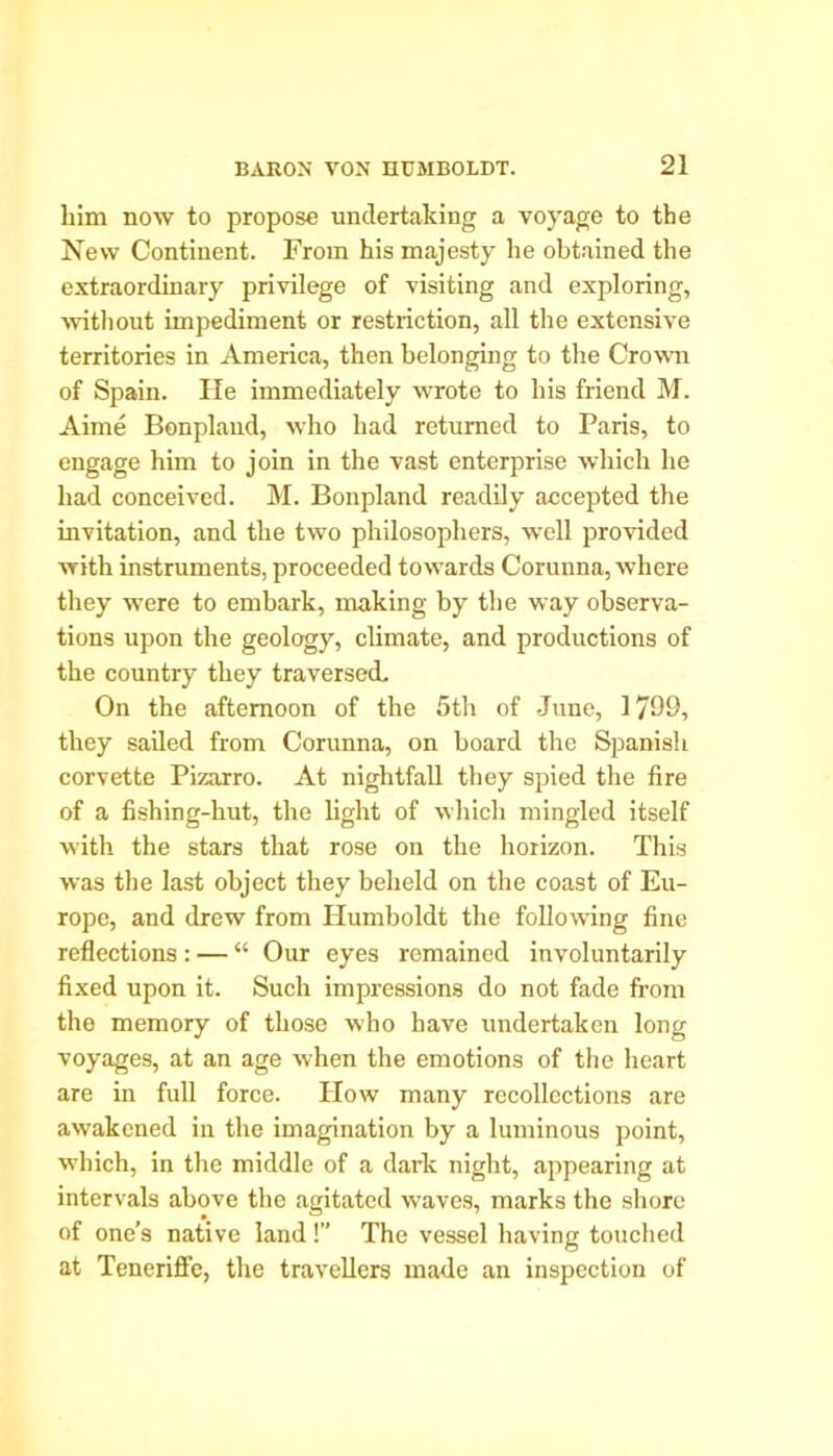 him now to propose undertaking a voyage to the New Continent. From his majesty he obtained the extraordinary privilege of visiting and exploring, without impediment or restriction, all the extensive territories in America, then belonging to the Crown of Spain. He immediately wrote to his friend M. Aime Bonpland, who had returned to Paris, to engage him to join in the vast enterprise which he had conceived. M. Bonpland readily accepted the invitation, and the two philosophers, well provided with instruments, proceeded towards Corunna, where they were to embark, making by the way observa- tions upon the geology, climate, and productions of the country they traversed. On the afternoon of the 5th of June, 1799, they sailed from Corunna, on board the Spanish corvette Pizarro. At nightfall they spied the fire of a fishing-hut, the light of which mingled itself with the stars that rose on the horizon. This was the last object they beheld on the coast of Eu- rope, and drew from Humboldt the following fine reflections : — “ Our eyes remained involuntarily fixed upon it. Such impressions do not fade from the memory of those who have undertaken long voyages, at an age when the emotions of the heart are in full force. How many recollections are awakened in the imagination by a luminous point, ■which, in the middle of a dark night, appearing at intervals above the agitated waves, marks the shore of one’s native land !” The vessel having touched at Teneriffe, the travellers made an inspection of