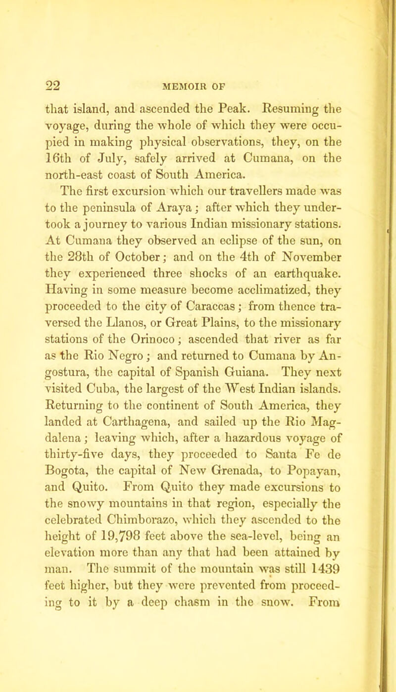 that island, and ascended the Peak. Resuming the voyage, during the whole of which they were occu- pied in making physical observations, they, on the 16th of July, safely arrived at Cum ana, on the north-east coast of South America. The first excursion which our travellers made was to the peninsula of Araya; after which they under- took a journey to various Indian missionary stations. At Cumana they observed an eclipse of the sun, on the 28th of October; and on the 4th of November they experienced three shocks of an earthquake. Having in some measure become acclimatized, they proceeded to the city of Caraccas ; from thence tra- versed the Llanos, or Great Plains, to the missionary stations of the Orinoco; ascended that river as far as the Rio Negro; and returned to Cumana by An- gostura, the capital of Spanish Guiana. They next visited Cuba, the largest of the West Indian islands. Returning to the continent of South America, they landed at Cartliagena, and sailed up the Rio Mag- dalena ; leaving which, after a hazardous voyage of thirty-five days, they proceeded to Santa Fe de Bogota, the capital of New Grenada, to Popayan, and Quito. From Quito they made excursions to the snowy mountains in that region, especially the celebrated Chimborazo, which they ascended to the height of 19,798 feet above the sea-level, being an elevation more than any that had been attained by man. The summit of the mountain was still 1439 feet higher, but they were prevented from proceed- ing to it by a deep chasm in the snow. From